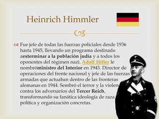 Heinrich Himmler
                            
 Fue jefe de todas las fuerzas policiales desde 1936
  hasta 1945, llevando un programa destinado
  aexterminar a la población judía y a todos los
  oponentes del régimen nazi. Adolf Hitler le
  nombróministro del Interior en 1943. Director de
  operaciones del frente nacional y jefe de las fuerzas
  armadas que actuaban dentro de las fronteras
  alemanas en 1944. Sembró el terror y la violencia
  contra los adversarios del Tercer Reich,
  transformando su fanática ideología de raza en una
  política y organización concretas.
 