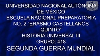 UNIVERSIDAD NACIONAL AUTÓNOMA
DE MÉXICO
ESCUELA NACIONAL PREPARATORIA
NO. 2 “ERASMO CASTELLANOS
QUINTO”
HISTORIA UNIVERSAL III
GRUPO: 418
SEGUNDA GUERRA MUNDIAL
 