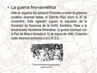 Tropas finlandesas equipadas para la guerra invernalLa guerra fino-soviéticaAnte la negativa del gobierno finlandés a ceder al gobierno soviético diversas bases, el Ejército Rojo atacó el 30 de noviembre. Esta agresión supuso la expulsión de la Sociedad de Naciones de la Unión Soviética. Pese a la encarnizada resistencia finlandesa, la guerra concluyó con la Paz de Moscú firmada el 12 de marzo de 1940. Finlandia cedió diversos territorios a la U.R.S.S.