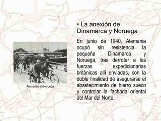 Alemanes en NoruegaLa anexión de Dinamarca y NoruegaEn junio de 1940, Alemania ocupó sin resistencia la pequeña Dinamarca y Noruega, tras derrotar a las fuerzas expedicionarias británicas allí enviadas,con la doble finalidad de asegurarse el abastecimiento de hierro sueco y controlar la fachada oriental del Mar del Norte.