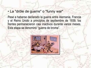 La "drôle de guerre" o "funny war"Pese a haberse declarado la guerra entre Alemania, Francia y el Reino Unido a principios de septiembre de 1939, los frentes permanecieron casi inactivos durante varios meses. Esta etapa se denominó “guerra de broma”.