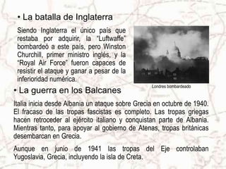 Londres bombardeadoLa batalla de InglaterraSiendo Inglaterra el único país que restaba por adquirir, la “Luftwaffe” bombardeó a este país, pero Winston Churchill, primer ministro inglés, y la “Royal Air Force” fueron capaces de resistir el ataque y ganar a pesar de la inferioridad numérica.La guerra en los BalcanesItalia inicia desde Albania un ataque sobre Grecia en octubre de 1940. El fracaso de las tropas fascistas es completo. Las tropas griegas hacen retroceder al ejército italiano y conquistan parte de Albania. Mientras tanto, para apoyar al gobierno de Atenas, tropas británicas desembarcan en Grecia.Aunque en junio de 1941 las tropas del Eje controlaban Yugoslavia, Grecia, incluyendo la isla de Creta. 