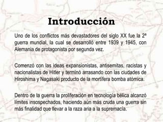 IntroducciónUno de los conflictos más devastadores del siglo XX fue la 2ª guerra mundial, la cual se desarrolló entre 1939 y 1945, con Alemania de protagonista por segunda vez. Comenzó con las ideas expansionistas, antisemitas, racistas y nacionalistas de Hitler y terminó arrasando con las ciudades de Hiroshima y Nagasaki producto de la mortífera bomba atómica. Dentro de la guerra la proliferación en tecnología bélica alcanzó límites insospechados, haciendo aún más cruda una guerra sin más finalidad que llevar a la raza aria a la supremacía.