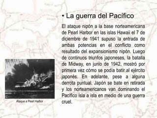 Ataque a Pearl HarborLa guerra del PacíficoEl ataque nipón a la base norteamericana de Pearl Harbor en las islas Hawaii el 7 de diciembre de 1941 supuso la entrada de ambas potencias en el conflicto como resultado del expansionismo nipón. Luego de continuos triunfos japoneses, la batalla de Midway, en junio de 1942, mostró por primera vez cómo se podía batir al ejército japonés. En adelante, pese a alguna derrota puntual, Japón se bate en retirada y los norteamericanos van dominando el Pacífico isla a isla en medio de una guerra cruel. 