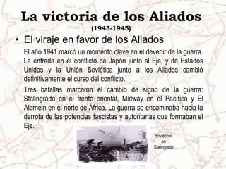 Soviéticos en StalingradoLa victoria de los Aliados (1943-1945)El viraje en favor de los AliadosEl año 1941 marcó un momento clave en el devenir de la guerra. La entrada en el conflicto de Japón junto al Eje, y de Estados Unidos y la Unión Soviética junto a los Aliados cambió definitivamente el curso del conflicto. Tres batallas marcaron el cambio de signo de la guerra: Stalingrado en el frente oriental, Midway en el Pacífico y El Alamein en el norte de África. La guerra se encaminaba hacia la derrota de las potencias fascistas y autoritarias que formaban el Eje.