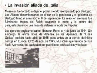 La invasión aliada de ItaliaMussolini fue forzado a dejar el poder, siendo reemplazado por Badoglio. Los Aliados desembarcaron en el sur de la península y el gobierno de Badoglio firmó el armisticio el 8 de septiembre. La reacción alemana fue fulminante: tropas del Reich ocuparon el norte y el centro del país, estableciendo una línea de defensa al norte de Nápoles.Los ejércitos angloamericanos liberaron Roma el 4 de junio de 1944. Sin embargo, la última línea de defensa en los Apeninos, la "Línea Gótica", resistió hasta abril de 1945, poco antes de la derrota definitiva del Eje en Europa.El 28 de abril de 1945, Mussolini, que trataba de huir hacia Alemania, fue capturado por guerrilleros antifascistas y fusilado.