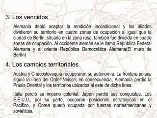 5. Los cambios políticosEuropa perdió el poder global que conservaba de la guerra. Nació una "bipolaridad" del poder encarnado por dos superpotencias: E.E.U.U. y U.R.S.S. Se planteó un nuevo conflicto ideológico: por un lado los comunistas y, por otro, las democracias occidentales.6. Las Naciones Unidas	La Sociedad de las Naciones fue reemplazada en 1944 por la Organización de las Naciones Unidas, cuyos objetivos fueron redactados en la conferencia de San Francisco, siendo el más importante mantener la paz y la seguridad internacional.
