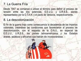 9. Los tratados de pazEn 1955 se firmó el Tratado de Viena que acabó con la ocupación de Austria. El 12 de septiembre de 1990 se firmóel Tratado 4+2 entre las cuatro potencias vencedoras, URSS, EE.UU., Gran Bretaña y Francia, y la República Federal y la República Democrática de Alemania. Este tratado otorgó la plena independencia a una Alemania reunificada.Tratado 4+210. Creación del estado de IsraelLuego de largos sufrimientos del pueblo judío, con el término de la Segunda Guerra Mundial, Inglaterra se retiró de los terrenos de Palestina, creándose así el Estado de Israel, pero adjudicándose terrenos no otorgados por la O.N.U., lo que ha originado los continuos conflictos en el medio oriente hasta el día de hoy.