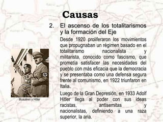Musolinni y HitlerCausasEl ascenso de los totalitarismos y la formación del Eje Desde 1920 proliferaron los movimientos que propugnaban un régimen basado en el totalitarismo nacionalista y militarista, conocido como fascismo, que prometía satisfacer las necesidades del pueblo con más eficacia que la democracia y se presentaba como una defensa segura frente al comunismo, en 1922 triunfaron en Italia.	Luego de la Gran Depresión, en 1933 Adolf Hitler llega al poder con sus ideas racistas, antisemitas y nacionalistas, definiendo a una raza superior, la aria.