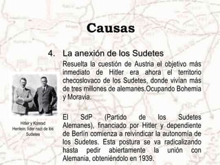 Hitler y Konrad Henlein, líder nazi de los SudetesCausasLa anexión de los SudetesResuelta la cuestión de Austria el objetivo más inmediato de Hitler era ahora el territorio checoslovaco de los Sudetes, donde vivían más de tres millones de alemanes.Ocupando Bohemia y Moravia.El SdP (Partido de los Sudetes Alemanes), financiado por Hitler y dependiente de Berlín comienza a reivindicar la autonomía de los Sudetes. Esta postura se va radicalizando hasta pedir abiertamente la unión con Alemania, obteniéndolo en 1939.