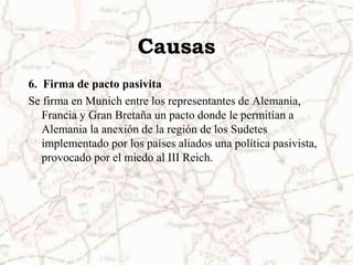 Causas6.  Firma de pacto pasivitaSe firma en Munich entre los representantes de Alemania, Francia y Gran Bretaña un pacto donde le permitían a Alemania la anexión de la región de los Sudetes implementado por los países aliados una política pasivista, provocado por el miedo al III Reich.