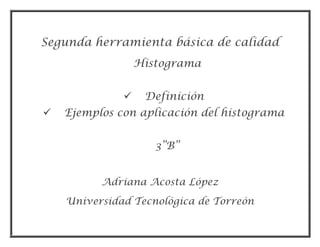 Segunda herramienta básica de calidad
                  Histograma


                  Definición
   Ejemplos con aplicación del histograma


                     3”B”


          Adriana Acosta López
    Universidad Tecnológica de Torreón
 