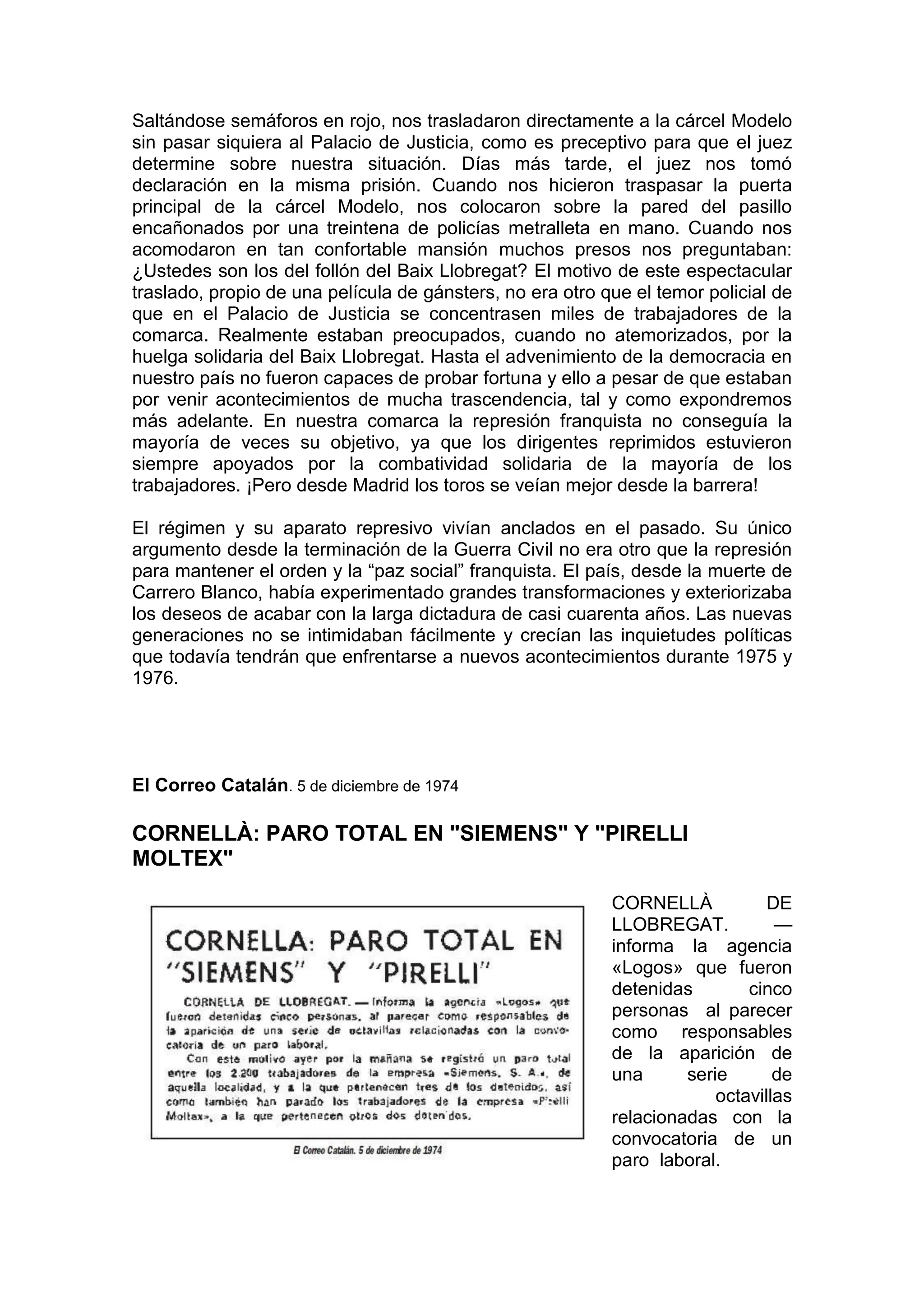 Saltándose semáforos en rojo, nos trasladaron directamente a la cárcel Modelo
sin pasar siquiera al Palacio de Justicia, como es preceptivo para que el juez
determine sobre nuestra situación. Días más tarde, el juez nos tomó
declaración en la misma prisión. Cuando nos hicieron traspasar la puerta
principal de la cárcel Modelo, nos colocaron sobre la pared del pasillo
encañonados por una treintena de policías metralleta en mano. Cuando nos
acomodaron en tan confortable mansión muchos presos nos preguntaban:
¿Ustedes son los del follón del Baix Llobregat? El motivo de este espectacular
traslado, propio de una película de gánsters, no era otro que el temor policial de
que en el Palacio de Justicia se concentrasen miles de trabajadores de la
comarca. Realmente estaban preocupados, cuando no atemorizados, por la
huelga solidaria del Baix Llobregat. Hasta el advenimiento de la democracia en
nuestro país no fueron capaces de probar fortuna y ello a pesar de que estaban
por venir acontecimientos de mucha trascendencia, tal y como expondremos
más adelante. En nuestra comarca la represión franquista no conseguía la
mayoría de veces su objetivo, ya que los dirigentes reprimidos estuvieron
siempre apoyados por la combatividad solidaria de la mayoría de los
trabajadores. ¡Pero desde Madrid los toros se veían mejor desde la barrera!
El régimen y su aparato represivo vivían anclados en el pasado. Su único
argumento desde la terminación de la Guerra Civil no era otro que la represión
para mantener el orden y la “paz social” franquista. El país, desde la muerte de
Carrero Blanco, había experimentado grandes transformaciones y exteriorizaba
los deseos de acabar con la larga dictadura de casi cuarenta años. Las nuevas
generaciones no se intimidaban fácilmente y crecían las inquietudes políticas
que todavía tendrán que enfrentarse a nuevos acontecimientos durante 1975 y
1976.
El Correo Catalán. 5 de diciembre de 1974
CORNELLÀ: PARO TOTAL EN "SIEMENS" Y "PIRELLI
MOLTEX"
CORNELLÀ DE
LLOBREGAT. —
informa la agencia
«Logos» que fueron
detenidas cinco
personas al parecer
como responsables
de la aparición de
una serie de
octavillas
relacionadas con la
convocatoria de un
paro laboral.
 