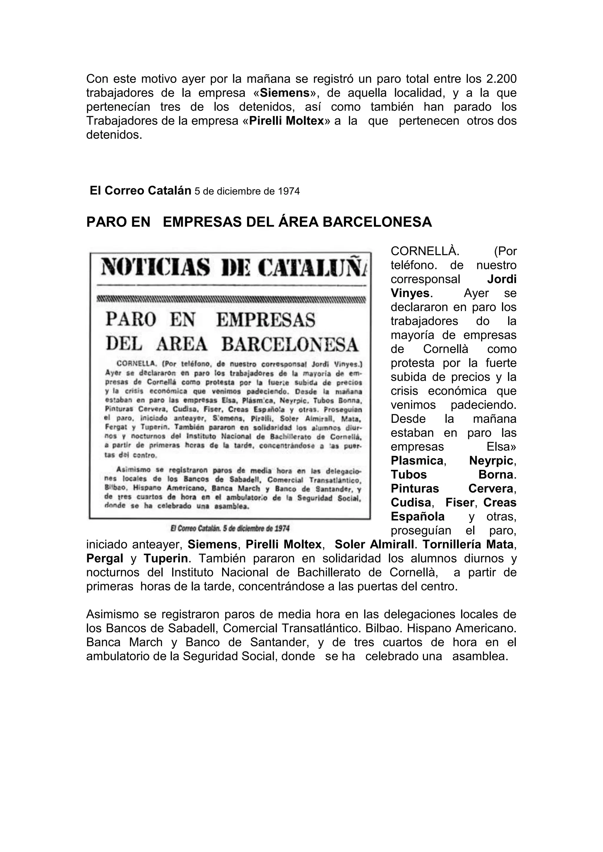 Con este motivo ayer por la mañana se registró un paro total entre los 2.200
trabajadores de la empresa «Siemens», de aquella localidad, y a la que
pertenecían tres de los detenidos, así como también han parado los
Trabajadores de la empresa «Pirelli Moltex» a la que pertenecen otros dos
detenidos.
El Correo Catalán 5 de diciembre de 1974
PARO EN EMPRESAS DEL ÁREA BARCELONESA
CORNELLÀ. (Por
teléfono. de nuestro
corresponsal Jordi
Vinyes. Ayer se
declararon en paro los
trabajadores do la
mayoría de empresas
de Cornellà como
protesta por la fuerte
subida de precios y la
crisis económica que
venimos padeciendo.
Desde la mañana
estaban en paro las
empresas Elsa»
Plasmica, Neyrpic,
Tubos Borna.
Pinturas Cervera,
Cudisa, Fiser, Creas
Española y otras,
proseguían el paro,
iniciado anteayer, Siemens, Pirelli Moltex, Soler Almirall. Tornillería Mata,
Pergal y Tuperin. También pararon en solidaridad los alumnos diurnos y
nocturnos del Instituto Nacional de Bachillerato de Cornellà, a partir de
primeras horas de la tarde, concentrándose a las puertas del centro.
Asimismo se registraron paros de media hora en las delegaciones locales de
los Bancos de Sabadell, Comercial Transatlántico. Bilbao. Hispano Americano.
Banca March y Banco de Santander, y de tres cuartos de hora en el
ambulatorio de la Seguridad Social, donde se ha celebrado una asamblea.
 