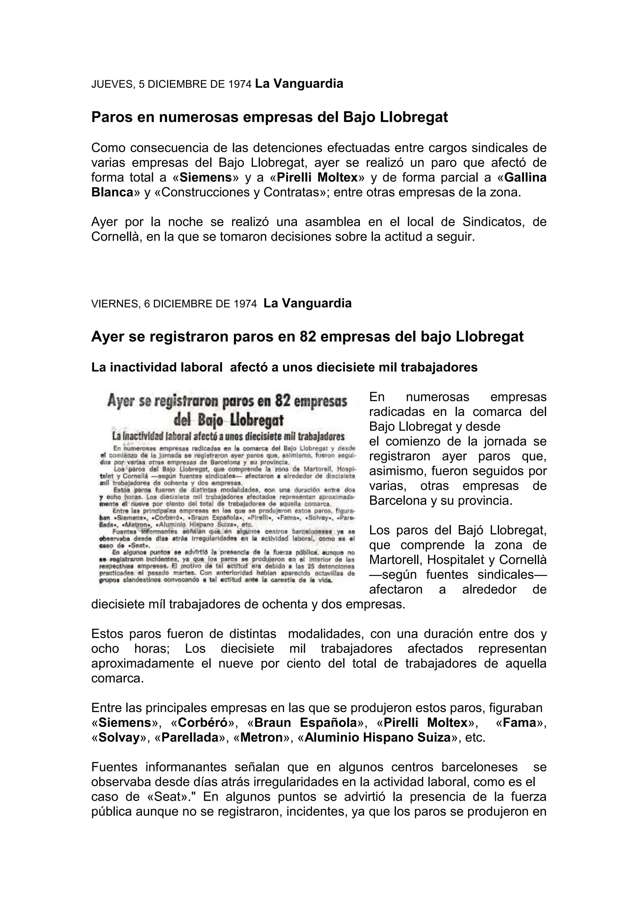 JUEVES, 5 DICIEMBRE DE 1974 La Vanguardia
Paros en numerosas empresas del Bajo Llobregat
Como consecuencia de las detenciones efectuadas entre cargos sindicales de
varias empresas del Bajo Llobregat, ayer se realizó un paro que afectó de
forma total a «Siemens» y a «Pirelli Moltex» y de forma parcial a «Gallina
Blanca» y «Construcciones y Contratas»; entre otras empresas de la zona.
Ayer por la noche se realizó una asamblea en el local de Sindicatos, de
Cornellà, en la que se tomaron decisiones sobre la actitud a seguir.
VIERNES, 6 DICIEMBRE DE 1974 La Vanguardia
Ayer se registraron paros en 82 empresas del bajo Llobregat
La inactividad laboral afectó a unos diecisiete mil trabajadores
En numerosas empresas
radicadas en la comarca del
Bajo Llobregat y desde
el comienzo de la jornada se
registraron ayer paros que,
asimismo, fueron seguidos por
varias, otras empresas de
Barcelona y su provincia.
Los paros del Bajó Llobregat,
que comprende la zona de
Martorell, Hospitalet y Cornellà
—según fuentes sindicales—
afectaron a alrededor de
diecisiete míl trabajadores de ochenta y dos empresas.
Estos paros fueron de distintas modalidades, con una duración entre dos y
ocho horas; Los diecisiete mil trabajadores afectados representan
aproximadamente el nueve por ciento del total de trabajadores de aquella
comarca.
Entre las principales empresas en las que se produjeron estos paros, figuraban
«Siemens», «Corbéró», «Braun Española», «Pirelli Moltex», «Fama»,
«Solvay», «Parellada», «Metron», «Aluminio Hispano Suiza», etc.
Fuentes informanantes señalan que en algunos centros barceloneses se
observaba desde días atrás irregularidades en la actividad laboral, como es el
caso de «Seat»." En algunos puntos se advirtió la presencia de la fuerza
pública aunque no se registraron, incidentes, ya que los paros se produjeron en
 