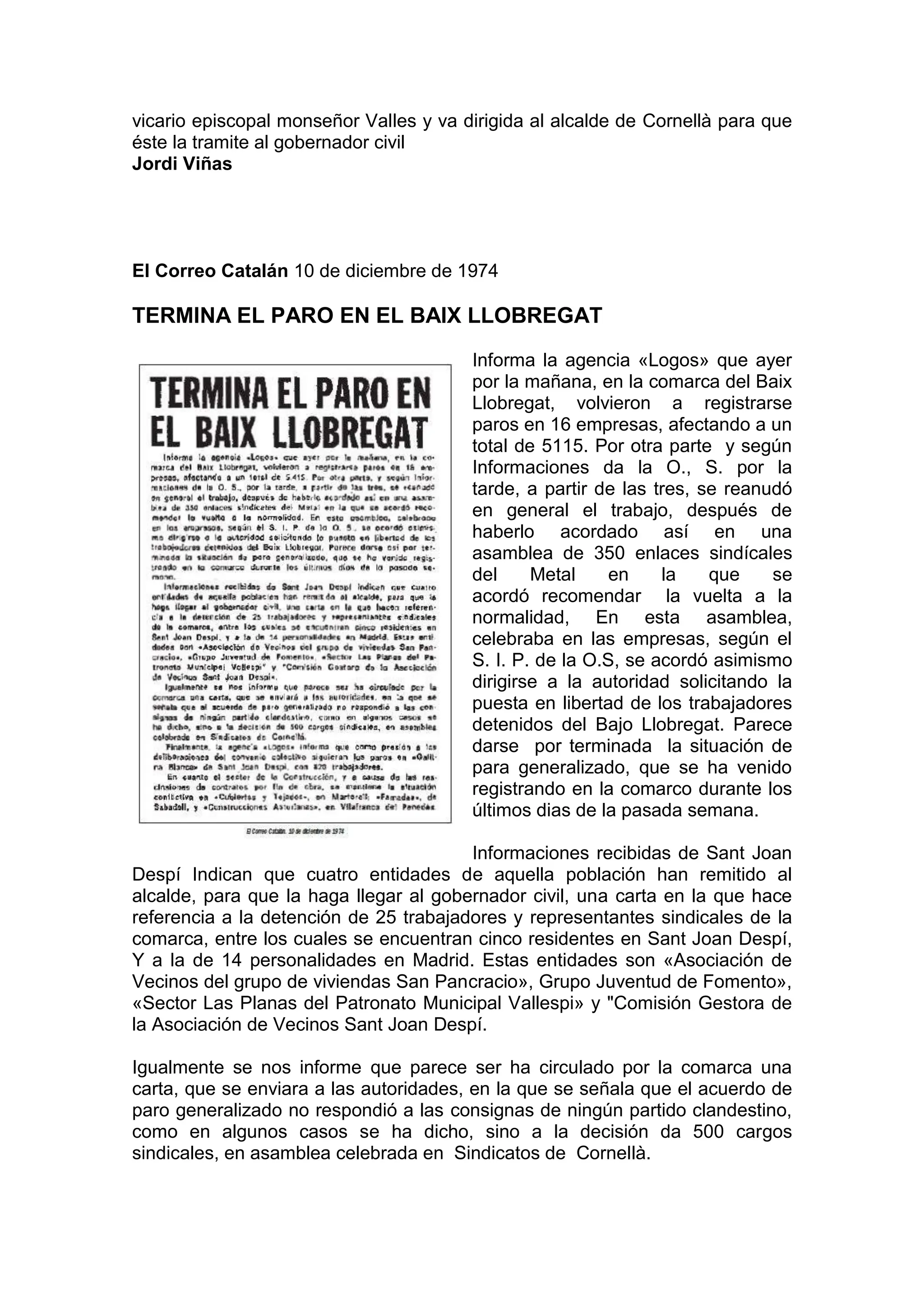 vicario episcopal monseñor Valles y va dirigida al alcalde de Cornellà para que
éste la tramite al gobernador civil
Jordi Viñas
El Correo Catalán 10 de diciembre de 1974
TERMINA EL PARO EN EL BAIX LLOBREGAT
Informa la agencia «Logos» que ayer
por la mañana, en la comarca del Baix
Llobregat, volvieron a registrarse
paros en 16 empresas, afectando a un
total de 5115. Por otra parte y según
Informaciones da la O., S. por la
tarde, a partir de las tres, se reanudó
en general el trabajo, después de
haberlo acordado así en una
asamblea de 350 enlaces sindícales
del Metal en la que se
acordó recomendar la vuelta a la
normalidad, En esta asamblea,
celebraba en las empresas, según el
S. I. P. de la O.S, se acordó asimismo
dirigirse a la autoridad solicitando la
puesta en libertad de los trabajadores
detenidos del Bajo Llobregat. Parece
darse por terminada la situación de
para generalizado, que se ha venido
registrando en la comarco durante los
últimos dias de la pasada semana.
Informaciones recibidas de Sant Joan
Despí Indican que cuatro entidades de aquella población han remitido al
alcalde, para que la haga llegar al gobernador civil, una carta en la que hace
referencia a la detención de 25 trabajadores y representantes sindicales de la
comarca, entre los cuales se encuentran cinco residentes en Sant Joan Despí,
Y a la de 14 personalidades en Madrid. Estas entidades son «Asociación de
Vecinos del grupo de viviendas San Pancracio», Grupo Juventud de Fomento»,
«Sector Las Planas del Patronato Municipal Vallespi» y "Comisión Gestora de
la Asociación de Vecinos Sant Joan Despí.
Igualmente se nos informe que parece ser ha circulado por la comarca una
carta, que se enviara a las autoridades, en la que se señala que el acuerdo de
paro generalizado no respondió a las consignas de ningún partido clandestino,
como en algunos casos se ha dicho, sino a la decisión da 500 cargos
sindicales, en asamblea celebrada en Sindicatos de Cornellà.
 