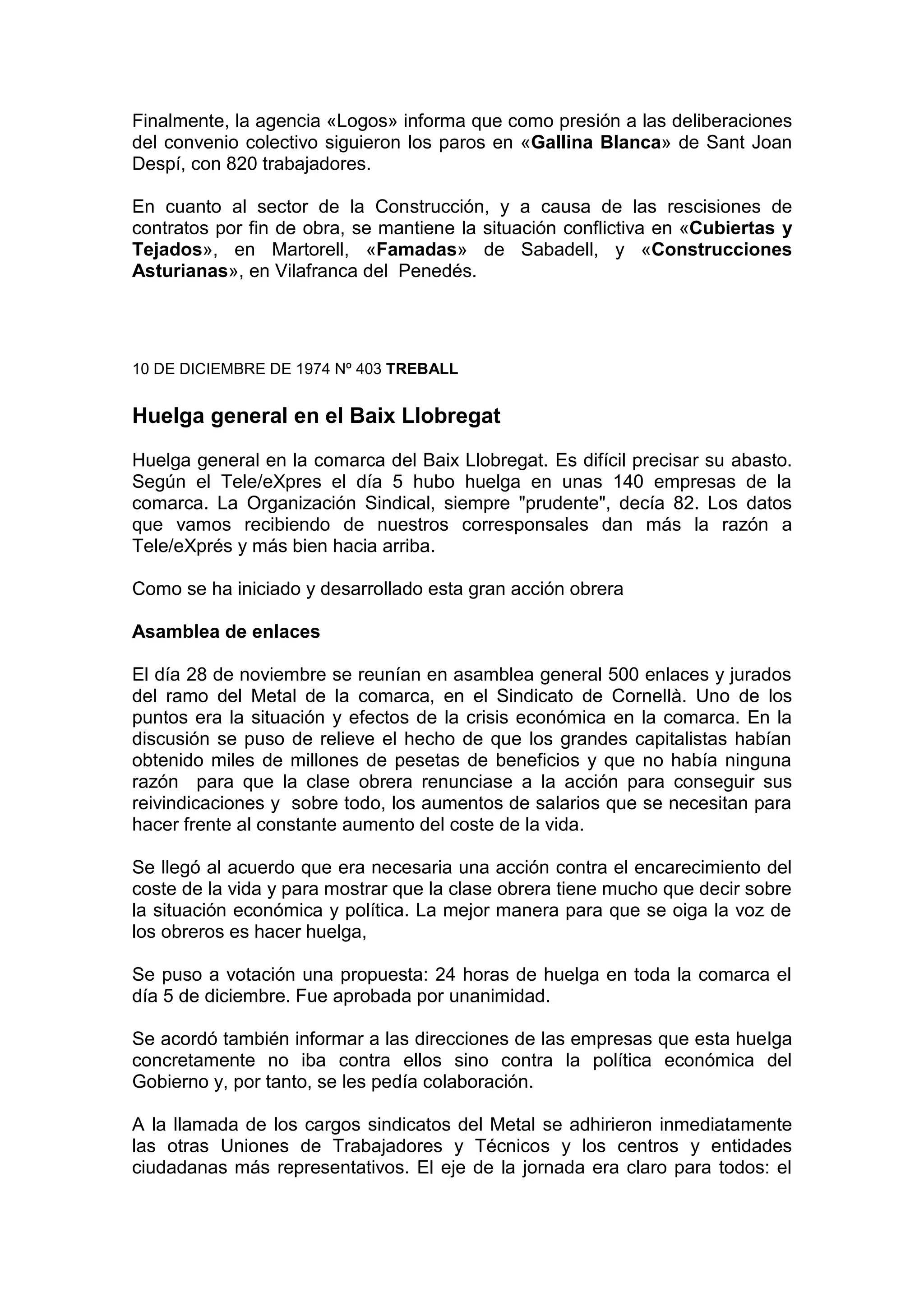 Finalmente, la agencia «Logos» informa que como presión a las deliberaciones
del convenio colectivo siguieron los paros en «Gallina Blanca» de Sant Joan
Despí, con 820 trabajadores.
En cuanto al sector de la Construcción, y a causa de las rescisiones de
contratos por fin de obra, se mantiene la situación conflictiva en «Cubiertas y
Tejados», en Martorell, «Famadas» de Sabadell, y «Construcciones
Asturianas», en Vilafranca del Penedés.
10 DE DICIEMBRE DE 1974 Nº 403 TREBALL
Huelga general en el Baix Llobregat
Huelga general en la comarca del Baix Llobregat. Es difícil precisar su abasto.
Según el Tele/eXpres el día 5 hubo huelga en unas 140 empresas de la
comarca. La Organización Sindical, siempre "prudente", decía 82. Los datos
que vamos recibiendo de nuestros corresponsales dan más la razón a
Tele/eXprés y más bien hacia arriba.
Como se ha iniciado y desarrollado esta gran acción obrera
Asamblea de enlaces
El día 28 de noviembre se reunían en asamblea general 500 enlaces y jurados
del ramo del Metal de la comarca, en el Sindicato de Cornellà. Uno de los
puntos era la situación y efectos de la crisis económica en la comarca. En la
discusión se puso de relieve el hecho de que los grandes capitalistas habían
obtenido miles de millones de pesetas de beneficios y que no había ninguna
razón para que la clase obrera renunciase a la acción para conseguir sus
reivindicaciones y sobre todo, los aumentos de salarios que se necesitan para
hacer frente al constante aumento del coste de la vida.
Se llegó al acuerdo que era necesaria una acción contra el encarecimiento del
coste de la vida y para mostrar que la clase obrera tiene mucho que decir sobre
la situación económica y política. La mejor manera para que se oiga la voz de
los obreros es hacer huelga,
Se puso a votación una propuesta: 24 horas de huelga en toda la comarca el
día 5 de diciembre. Fue aprobada por unanimidad.
Se acordó también informar a las direcciones de las empresas que esta huelga
concretamente no iba contra ellos sino contra la política económica del
Gobierno y, por tanto, se les pedía colaboración.
A la llamada de los cargos sindicatos del Metal se adhirieron inmediatamente
las otras Uniones de Trabajadores y Técnicos y los centros y entidades
ciudadanas más representativos. El eje de la jornada era claro para todos: el
 