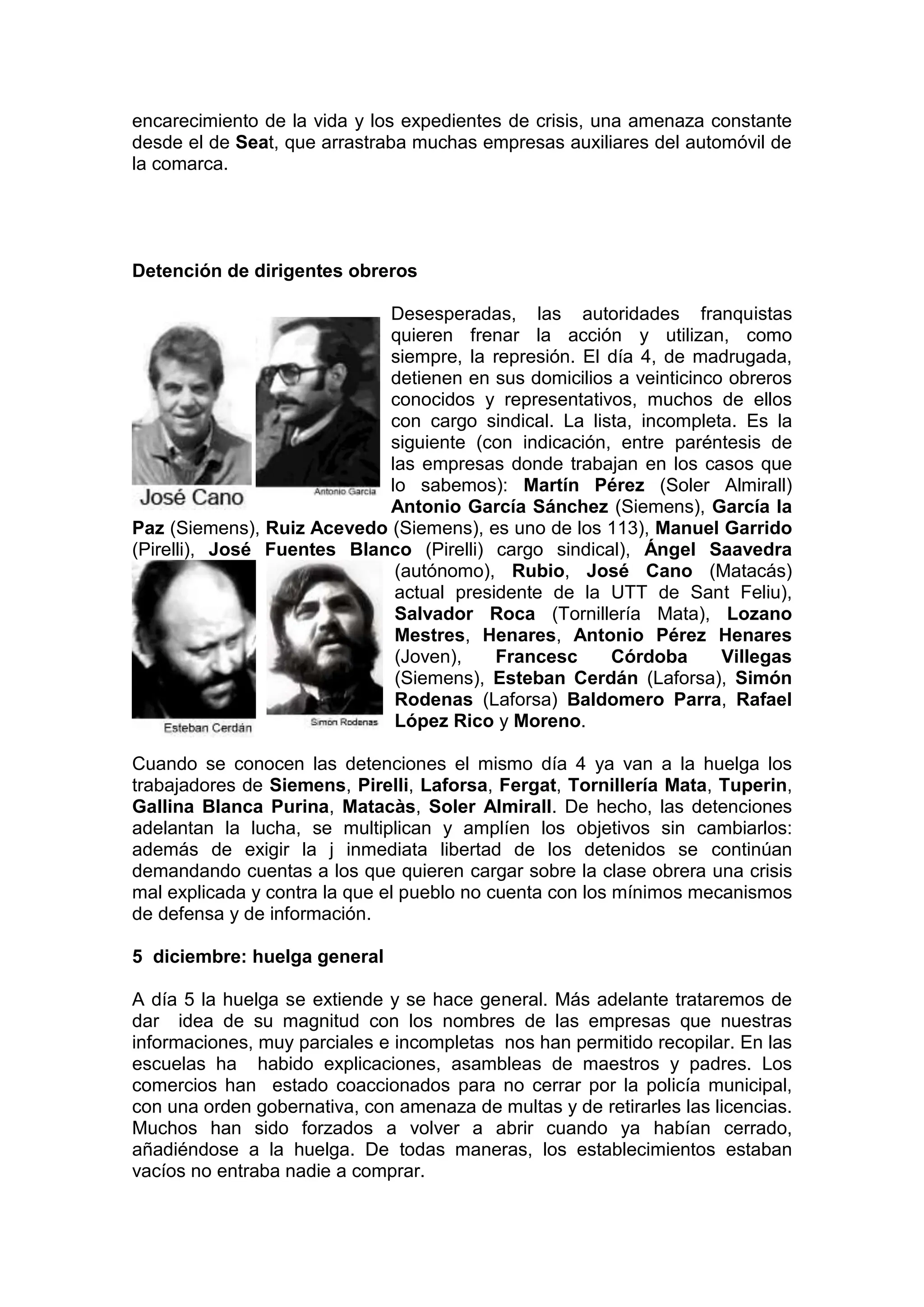 encarecimiento de la vida y los expedientes de crisis, una amenaza constante
desde el de Seat, que arrastraba muchas empresas auxiliares del automóvil de
la comarca.
Detención de dirigentes obreros
Desesperadas, las autoridades franquistas
quieren frenar la acción y utilizan, como
siempre, la represión. El día 4, de madrugada,
detienen en sus domicilios a veinticinco obreros
conocidos y representativos, muchos de ellos
con cargo sindical. La lista, incompleta. Es la
siguiente (con indicación, entre paréntesis de
las empresas donde trabajan en los casos que
lo sabemos): Martín Pérez (Soler Almirall)
Antonio García Sánchez (Siemens), García la
Paz (Siemens), Ruiz Acevedo (Siemens), es uno de los 113), Manuel Garrido
(Pirelli), José Fuentes Blanco (Pirelli) cargo sindical), Ángel Saavedra
(autónomo), Rubio, José Cano (Matacás)
actual presidente de la UTT de Sant Feliu),
Salvador Roca (Tornillería Mata), Lozano
Mestres, Henares, Antonio Pérez Henares
(Joven), Francesc Córdoba Villegas
(Siemens), Esteban Cerdán (Laforsa), Simón
Rodenas (Laforsa) Baldomero Parra, Rafael
López Rico y Moreno.
Cuando se conocen las detenciones el mismo día 4 ya van a la huelga los
trabajadores de Siemens, Pirelli, Laforsa, Fergat, Tornillería Mata, Tuperin,
Gallina Blanca Purina, Matacàs, Soler Almirall. De hecho, las detenciones
adelantan la lucha, se multiplican y amplíen los objetivos sin cambiarlos:
además de exigir la j inmediata libertad de los detenidos se continúan
demandando cuentas a los que quieren cargar sobre la clase obrera una crisis
mal explicada y contra la que el pueblo no cuenta con los mínimos mecanismos
de defensa y de información.
5 diciembre: huelga general
A día 5 la huelga se extiende y se hace general. Más adelante trataremos de
dar idea de su magnitud con los nombres de las empresas que nuestras
informaciones, muy parciales e incompletas nos han permitido recopilar. En las
escuelas ha habido explicaciones, asambleas de maestros y padres. Los
comercios han estado coaccionados para no cerrar por la policía municipal,
con una orden gobernativa, con amenaza de multas y de retirarles las licencias.
Muchos han sido forzados a volver a abrir cuando ya habían cerrado,
añadiéndose a la huelga. De todas maneras, los establecimientos estaban
vacíos no entraba nadie a comprar.
 