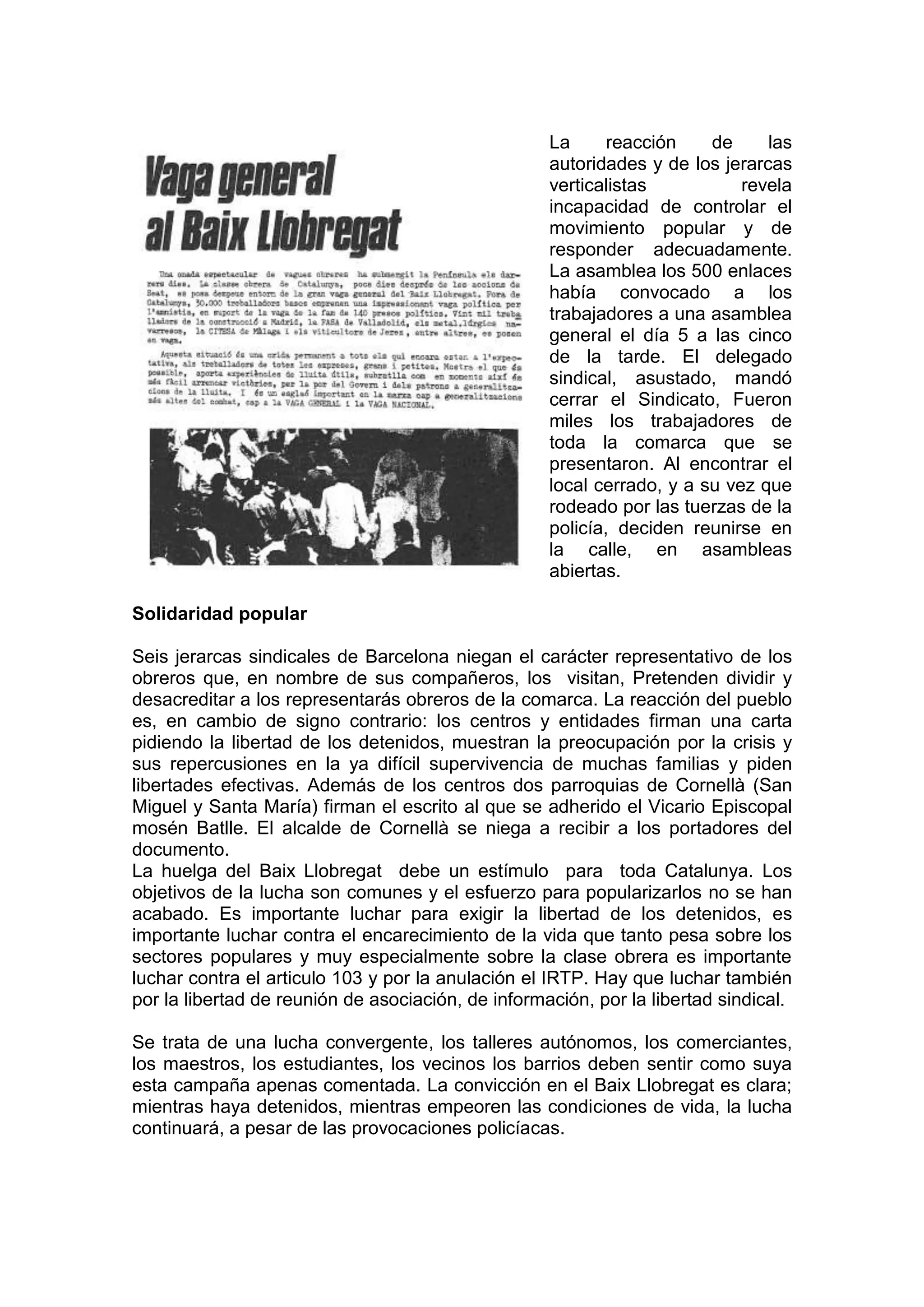 La reacción de las
autoridades y de los jerarcas
verticalistas revela
incapacidad de controlar el
movimiento popular y de
responder adecuadamente.
La asamblea los 500 enlaces
había convocado a los
trabajadores a una asamblea
general el día 5 a las cinco
de la tarde. El delegado
sindical, asustado, mandó
cerrar el Sindicato, Fueron
miles los trabajadores de
toda la comarca que se
presentaron. Al encontrar el
local cerrado, y a su vez que
rodeado por las tuerzas de la
policía, deciden reunirse en
la calle, en asambleas
abiertas.
Solidaridad popular
Seis jerarcas sindicales de Barcelona niegan el carácter representativo de los
obreros que, en nombre de sus compañeros, los visitan, Pretenden dividir y
desacreditar a los representarás obreros de la comarca. La reacción del pueblo
es, en cambio de signo contrario: los centros y entidades firman una carta
pidiendo la libertad de los detenidos, muestran la preocupación por la crisis y
sus repercusiones en la ya difícil supervivencia de muchas familias y piden
libertades efectivas. Además de los centros dos parroquias de Cornellà (San
Miguel y Santa María) firman el escrito al que se adherido el Vicario Episcopal
mosén Batlle. El alcalde de Cornellà se niega a recibir a los portadores del
documento.
La huelga del Baix Llobregat debe un estímulo para toda Catalunya. Los
objetivos de la lucha son comunes y el esfuerzo para popularizarlos no se han
acabado. Es importante luchar para exigir la libertad de los detenidos, es
importante luchar contra el encarecimiento de la vida que tanto pesa sobre los
sectores populares y muy especialmente sobre la clase obrera es importante
luchar contra el articulo 103 y por la anulación el IRTP. Hay que luchar también
por la libertad de reunión de asociación, de información, por la libertad sindical.
Se trata de una lucha convergente, los talleres autónomos, los comerciantes,
los maestros, los estudiantes, los vecinos los barrios deben sentir como suya
esta campaña apenas comentada. La convicción en el Baix Llobregat es clara;
mientras haya detenidos, mientras empeoren las condiciones de vida, la lucha
continuará, a pesar de las provocaciones policíacas.
 