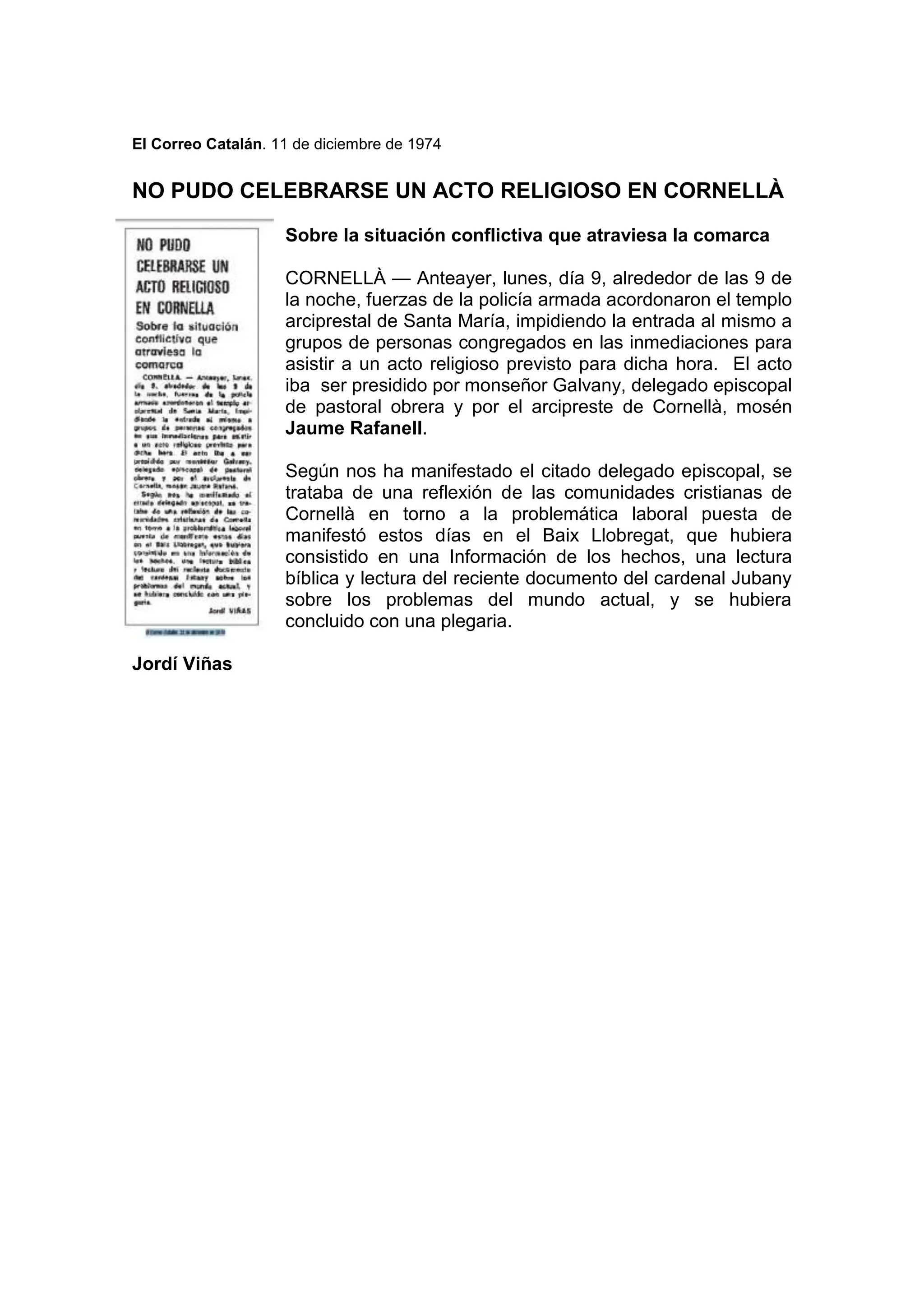 El Correo Catalán. 11 de diciembre de 1974
NO PUDO CELEBRARSE UN ACTO RELIGIOSO EN CORNELLÀ
Sobre la situación conflictiva que atraviesa la comarca
CORNELLÀ — Anteayer, lunes, día 9, alrededor de las 9 de
la noche, fuerzas de la policía armada acordonaron el templo
arciprestal de Santa María, impidiendo la entrada al mismo a
grupos de personas congregados en las inmediaciones para
asistir a un acto religioso previsto para dicha hora. El acto
iba ser presidido por monseñor Galvany, delegado episcopal
de pastoral obrera y por el arcipreste de Cornellà, mosén
Jaume Rafanell.
Según nos ha manifestado el citado delegado episcopal, se
trataba de una reflexión de las comunidades cristianas de
Cornellà en torno a la problemática laboral puesta de
manifestó estos días en el Baix Llobregat, que hubiera
consistido en una Información de los hechos, una lectura
bíblica y lectura del reciente documento del cardenal Jubany
sobre los problemas del mundo actual, y se hubiera
concluido con una plegaria.
Jordí Viñas
 