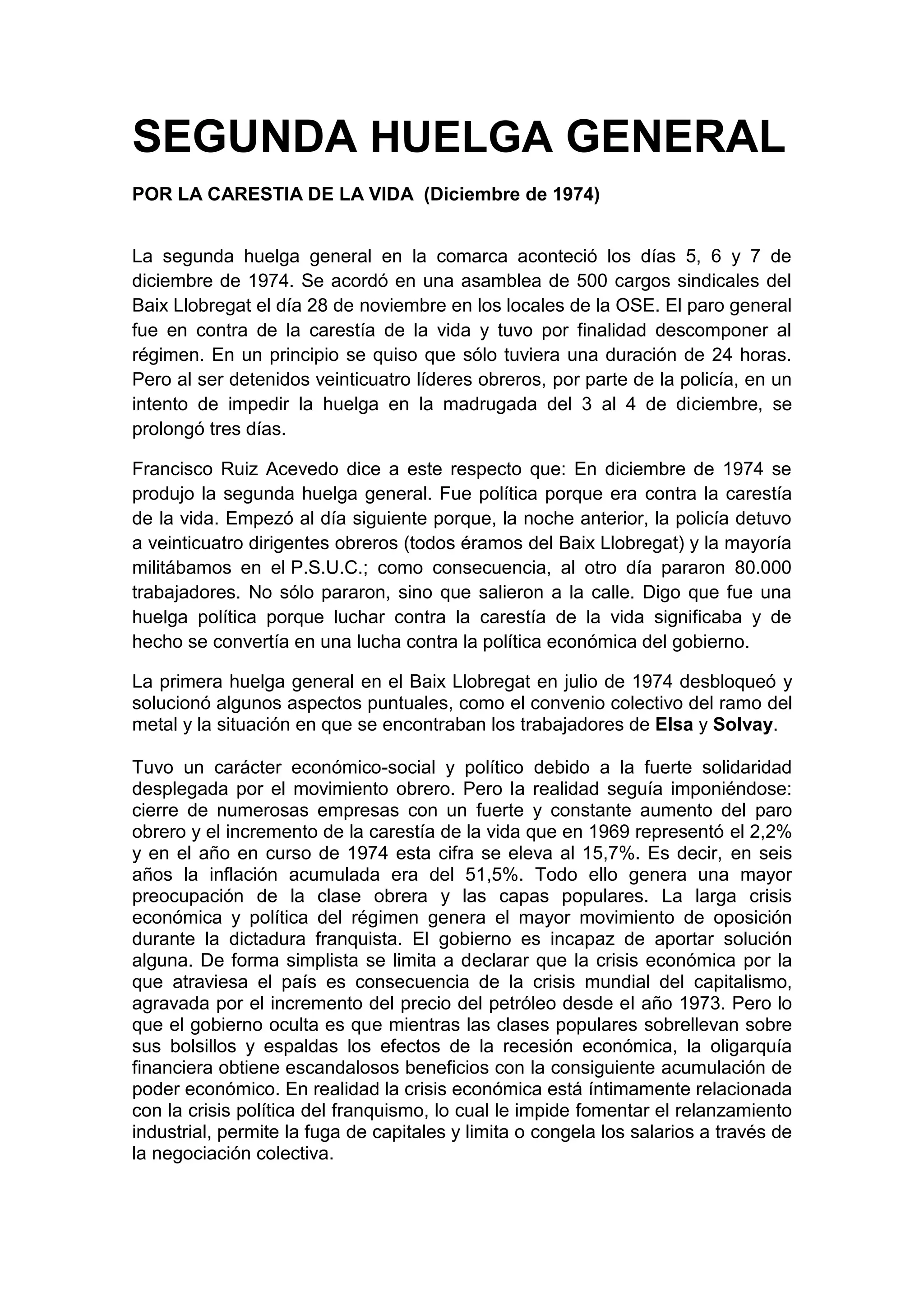 SEGUNDA HUELGA GENERAL
POR LA CARESTIA DE LA VIDA (Diciembre de 1974)
La segunda huelga general en la comarca aconteció los días 5, 6 y 7 de
diciembre de 1974. Se acordó en una asamblea de 500 cargos sindicales del
Baix Llobregat el día 28 de noviembre en los locales de la OSE. El paro general
fue en contra de la carestía de la vida y tuvo por finalidad descomponer al
régimen. En un principio se quiso que sólo tuviera una duración de 24 horas.
Pero al ser detenidos veinticuatro líderes obreros, por parte de la policía, en un
intento de impedir la huelga en la madrugada del 3 al 4 de diciembre, se
prolongó tres días.
Francisco Ruiz Acevedo dice a este respecto que: En diciembre de 1974 se
produjo la segunda huelga general. Fue política porque era contra la carestía
de la vida. Empezó al día siguiente porque, la noche anterior, la policía detuvo
a veinticuatro dirigentes obreros (todos éramos del Baix Llobregat) y la mayoría
militábamos en el P.S.U.C.; como consecuencia, al otro día pararon 80.000
trabajadores. No sólo pararon, sino que salieron a la calle. Digo que fue una
huelga política porque luchar contra la carestía de la vida significaba y de
hecho se convertía en una lucha contra la política económica del gobierno.
La primera huelga general en el Baix Llobregat en julio de 1974 desbloqueó y
solucionó algunos aspectos puntuales, como el convenio colectivo del ramo del
metal y la situación en que se encontraban los trabajadores de Elsa y Solvay.
Tuvo un carácter económico-social y político debido a la fuerte solidaridad
desplegada por el movimiento obrero. Pero la realidad seguía imponiéndose:
cierre de numerosas empresas con un fuerte y constante aumento del paro
obrero y el incremento de la carestía de la vida que en 1969 representó el 2,2%
y en el año en curso de 1974 esta cifra se eleva al 15,7%. Es decir, en seis
años la inflación acumulada era del 51,5%. Todo ello genera una mayor
preocupación de la clase obrera y las capas populares. La larga crisis
económica y política del régimen genera el mayor movimiento de oposición
durante la dictadura franquista. El gobierno es incapaz de aportar solución
alguna. De forma simplista se limita a declarar que la crisis económica por la
que atraviesa el país es consecuencia de la crisis mundial del capitalismo,
agravada por el incremento del precio del petróleo desde el año 1973. Pero lo
que el gobierno oculta es que mientras las clases populares sobrellevan sobre
sus bolsillos y espaldas los efectos de la recesión económica, la oligarquía
financiera obtiene escandalosos beneficios con la consiguiente acumulación de
poder económico. En realidad la crisis económica está íntimamente relacionada
con la crisis política del franquismo, lo cual le impide fomentar el relanzamiento
industrial, permite la fuga de capitales y limita o congela los salarios a través de
la negociación colectiva.
 