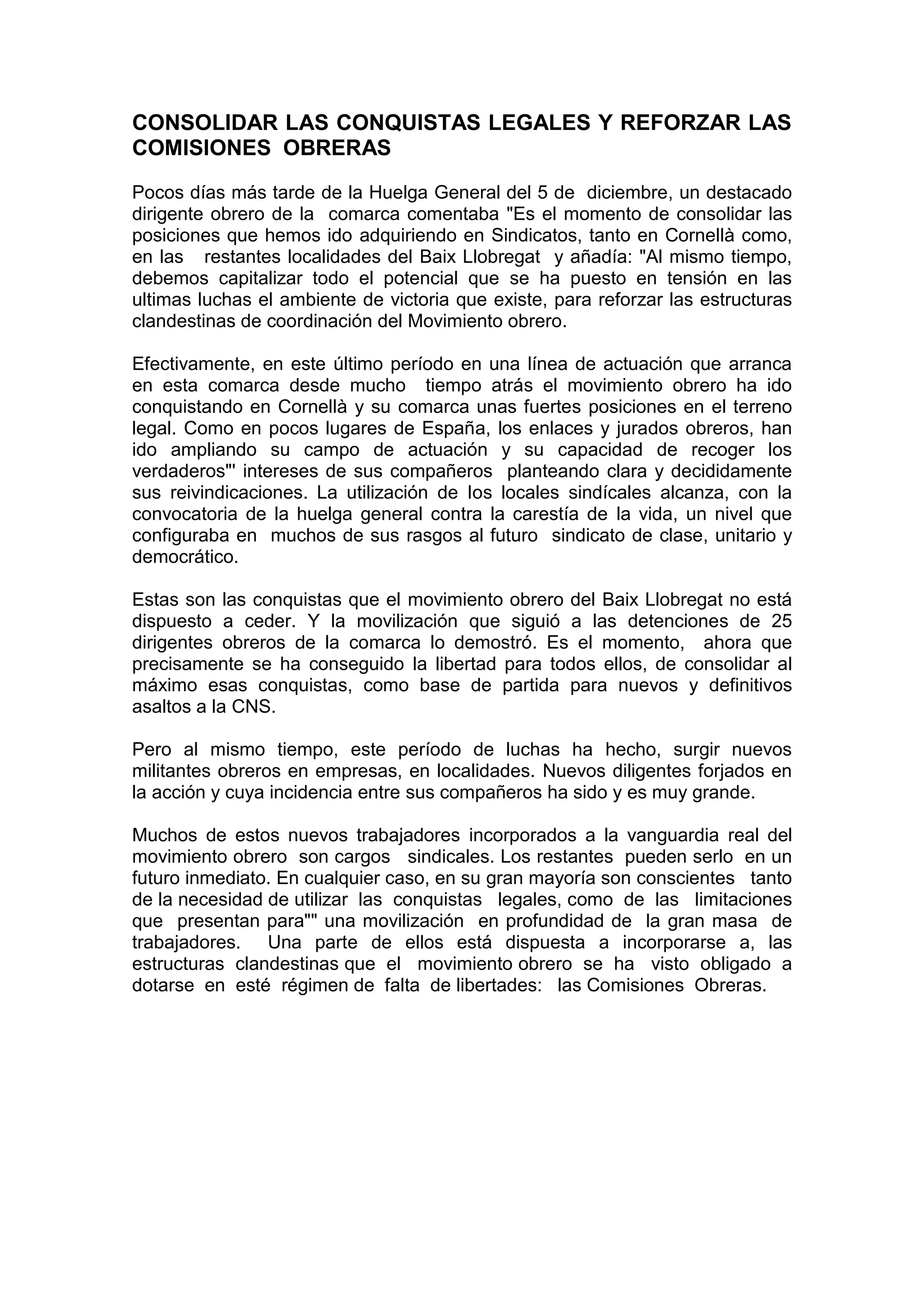 CONSOLIDAR LAS CONQUISTAS LEGALES Y REFORZAR LAS
COMISIONES OBRERAS
Pocos días más tarde de la Huelga General del 5 de diciembre, un destacado
dirigente obrero de la comarca comentaba "Es el momento de consolidar las
posiciones que hemos ido adquiriendo en Sindicatos, tanto en Cornellà como,
en las restantes localidades del Baix Llobregat y añadía: "Al mismo tiempo,
debemos capitalizar todo el potencial que se ha puesto en tensión en las
ultimas luchas el ambiente de victoria que existe, para reforzar las estructuras
clandestinas de coordinación del Movimiento obrero.
Efectivamente, en este último período en una línea de actuación que arranca
en esta comarca desde mucho tiempo atrás el movimiento obrero ha ido
conquistando en Cornellà y su comarca unas fuertes posiciones en el terreno
legal. Como en pocos lugares de España, los enlaces y jurados obreros, han
ido ampliando su campo de actuación y su capacidad de recoger los
verdaderos"' intereses de sus compañeros planteando clara y decididamente
sus reivindicaciones. La utilización de Ios locales sindícales alcanza, con la
convocatoria de la huelga general contra la carestía de la vida, un nivel que
configuraba en muchos de sus rasgos al futuro sindicato de clase, unitario y
democrático.
Estas son las conquistas que el movimiento obrero del Baix Llobregat no está
dispuesto a ceder. Y la movilización que siguió a las detenciones de 25
dirigentes obreros de la comarca lo demostró. Es el momento, ahora que
precisamente se ha conseguido la libertad para todos ellos, de consolidar al
máximo esas conquistas, como base de partida para nuevos y definitivos
asaltos a la CNS.
Pero al mismo tiempo, este período de luchas ha hecho, surgir nuevos
militantes obreros en empresas, en localidades. Nuevos diligentes forjados en
la acción y cuya incidencia entre sus compañeros ha sido y es muy grande.
Muchos de estos nuevos trabajadores incorporados a la vanguardia real del
movimiento obrero son cargos sindicales. Los restantes pueden serlo en un
futuro inmediato. En cualquier caso, en su gran mayoría son conscientes tanto
de la necesidad de utilizar las conquistas legales, como de las limitaciones
que presentan para"" una movilización en profundidad de la gran masa de
trabajadores. Una parte de ellos está dispuesta a incorporarse a, las
estructuras clandestinas que el movimiento obrero se ha visto obligado a
dotarse en esté régimen de falta de libertades: las Comisiones Obreras.
 