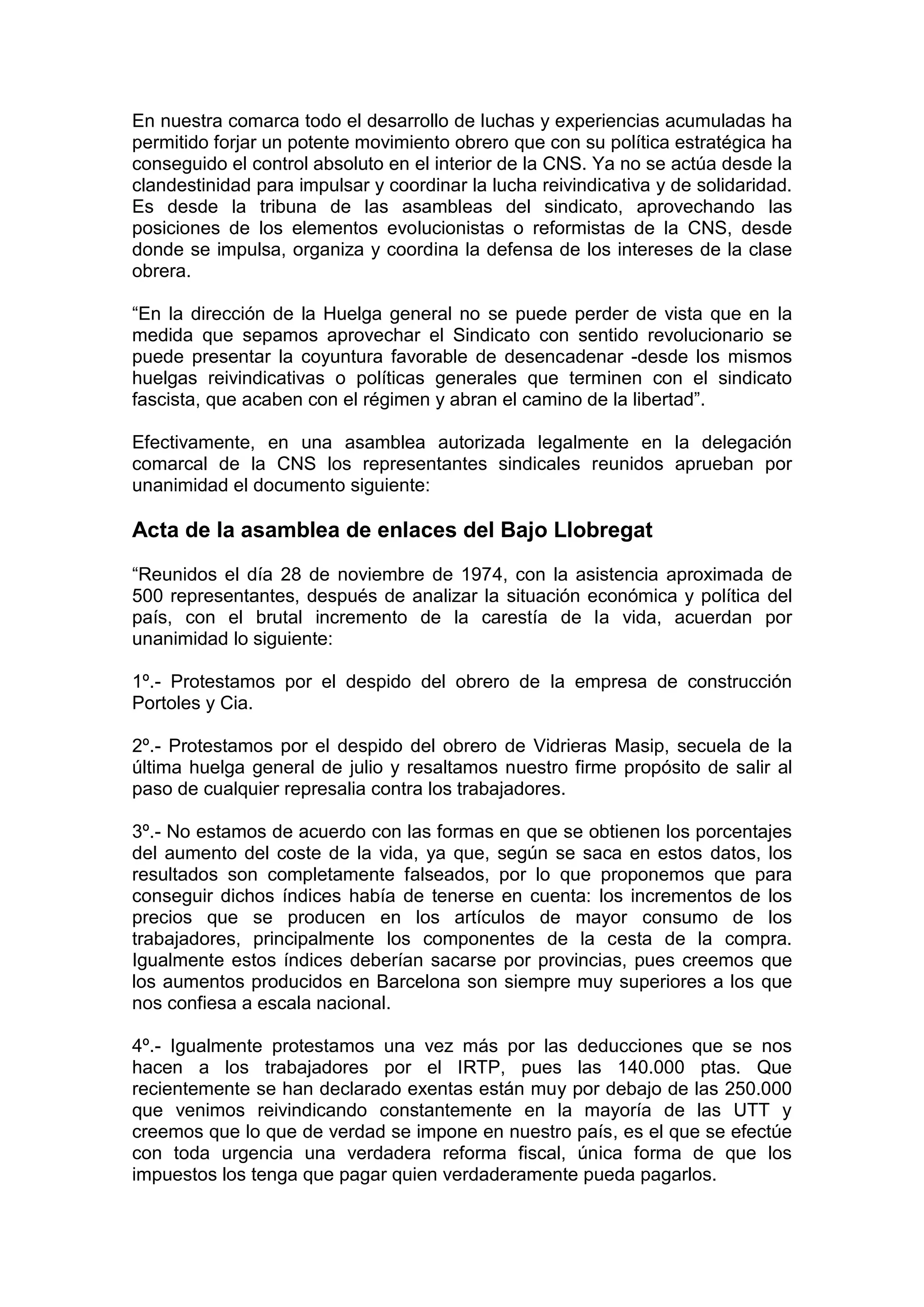 En nuestra comarca todo el desarrollo de luchas y experiencias acumuladas ha
permitido forjar un potente movimiento obrero que con su política estratégica ha
conseguido el control absoluto en el interior de la CNS. Ya no se actúa desde la
clandestinidad para impulsar y coordinar la lucha reivindicativa y de solidaridad.
Es desde la tribuna de las asambleas del sindicato, aprovechando las
posiciones de los elementos evolucionistas o reformistas de la CNS, desde
donde se impulsa, organiza y coordina la defensa de los intereses de la clase
obrera.
“En la dirección de la Huelga general no se puede perder de vista que en la
medida que sepamos aprovechar el Sindicato con sentido revolucionario se
puede presentar la coyuntura favorable de desencadenar -desde los mismos
huelgas reivindicativas o políticas generales que terminen con el sindicato
fascista, que acaben con el régimen y abran el camino de la libertad”.
Efectivamente, en una asamblea autorizada legalmente en la delegación
comarcal de la CNS los representantes sindicales reunidos aprueban por
unanimidad el documento siguiente:
Acta de la asamblea de enlaces del Bajo Llobregat
“Reunidos el día 28 de noviembre de 1974, con la asistencia aproximada de
500 representantes, después de analizar la situación económica y política del
país, con el brutal incremento de la carestía de la vida, acuerdan por
unanimidad lo siguiente:
1º.- Protestamos por el despido del obrero de la empresa de construcción
Portoles y Cia.
2º.- Protestamos por el despido del obrero de Vidrieras Masip, secuela de la
última huelga general de julio y resaltamos nuestro firme propósito de salir al
paso de cualquier represalia contra los trabajadores.
3º.- No estamos de acuerdo con las formas en que se obtienen los porcentajes
del aumento del coste de la vida, ya que, según se saca en estos datos, los
resultados son completamente falseados, por lo que proponemos que para
conseguir dichos índices había de tenerse en cuenta: los incrementos de los
precios que se producen en los artículos de mayor consumo de los
trabajadores, principalmente los componentes de la cesta de la compra.
Igualmente estos índices deberían sacarse por provincias, pues creemos que
los aumentos producidos en Barcelona son siempre muy superiores a los que
nos confiesa a escala nacional.
4º.- Igualmente protestamos una vez más por las deducciones que se nos
hacen a los trabajadores por el IRTP, pues las 140.000 ptas. Que
recientemente se han declarado exentas están muy por debajo de las 250.000
que venimos reivindicando constantemente en la mayoría de las UTT y
creemos que lo que de verdad se impone en nuestro país, es el que se efectúe
con toda urgencia una verdadera reforma fiscal, única forma de que los
impuestos los tenga que pagar quien verdaderamente pueda pagarlos.
 