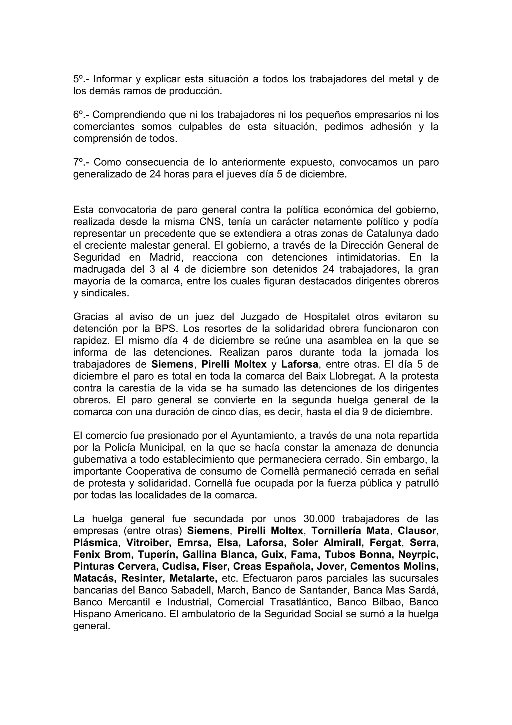 5º.- Informar y explicar esta situación a todos los trabajadores del metal y de
los demás ramos de producción.
6º.- Comprendiendo que ni los trabajadores ni los pequeños empresarios ni los
comerciantes somos culpables de esta situación, pedimos adhesión y la
comprensión de todos.
7º.- Como consecuencia de lo anteriormente expuesto, convocamos un paro
generalizado de 24 horas para el jueves día 5 de diciembre.
Esta convocatoria de paro general contra la política económica del gobierno,
realizada desde la misma CNS, tenía un carácter netamente político y podía
representar un precedente que se extendiera a otras zonas de Catalunya dado
el creciente malestar general. El gobierno, a través de la Dirección General de
Seguridad en Madrid, reacciona con detenciones intimidatorias. En la
madrugada del 3 al 4 de diciembre son detenidos 24 trabajadores, la gran
mayoría de la comarca, entre los cuales figuran destacados dirigentes obreros
y sindicales.
Gracias al aviso de un juez del Juzgado de Hospitalet otros evitaron su
detención por la BPS. Los resortes de la solidaridad obrera funcionaron con
rapidez. El mismo día 4 de diciembre se reúne una asamblea en la que se
informa de las detenciones. Realizan paros durante toda la jornada los
trabajadores de Siemens, Pirelli Moltex y Laforsa, entre otras. El día 5 de
diciembre el paro es total en toda la comarca del Baix Llobregat. A la protesta
contra la carestía de la vida se ha sumado las detenciones de los dirigentes
obreros. El paro general se convierte en la segunda huelga general de la
comarca con una duración de cinco días, es decir, hasta el día 9 de diciembre.
El comercio fue presionado por el Ayuntamiento, a través de una nota repartida
por la Policía Municipal, en la que se hacía constar la amenaza de denuncia
gubernativa a todo establecimiento que permaneciera cerrado. Sin embargo, la
importante Cooperativa de consumo de Cornellà permaneció cerrada en señal
de protesta y solidaridad. Cornellà fue ocupada por la fuerza pública y patrulló
por todas las localidades de la comarca.
La huelga general fue secundada por unos 30.000 trabajadores de las
empresas (entre otras) Siemens, Pirelli Moltex, Tornillería Mata, Clausor,
Plásmica, Vitroiber, Emrsa, Elsa, Laforsa, Soler Almirall, Fergat, Serra,
Fenix Brom, Tuperín, Gallina Blanca, Guix, Fama, Tubos Bonna, Neyrpic,
Pinturas Cervera, Cudisa, Fiser, Creas Española, Jover, Cementos Molins,
Matacás, Resinter, Metalarte, etc. Efectuaron paros parciales las sucursales
bancarias del Banco Sabadell, March, Banco de Santander, Banca Mas Sardá,
Banco Mercantil e Industrial, Comercial Trasatlántico, Banco Bilbao, Banco
Hispano Americano. El ambulatorio de la Seguridad Social se sumó a la huelga
general.
 