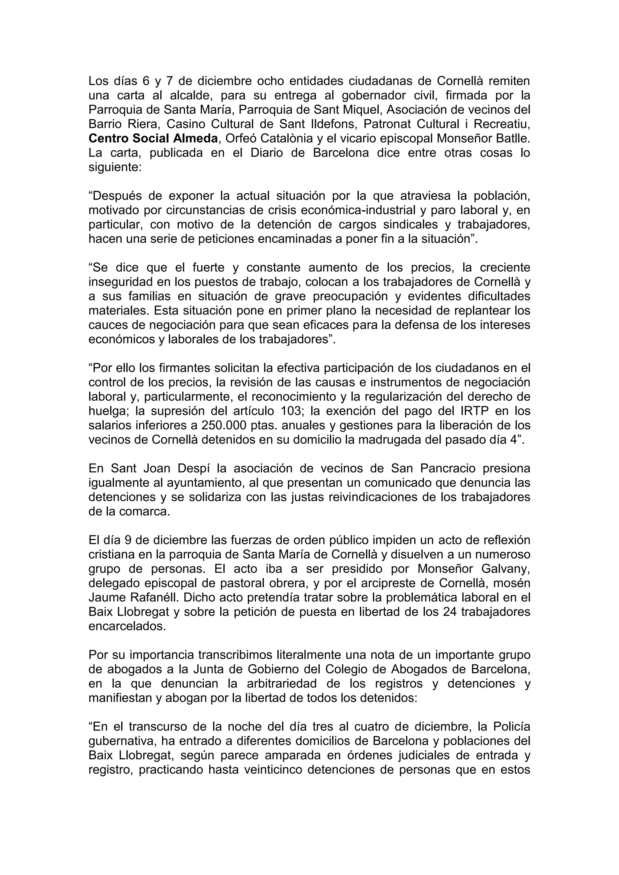 Los días 6 y 7 de diciembre ocho entidades ciudadanas de Cornellà remiten
una carta al alcalde, para su entrega al gobernador civil, firmada por la
Parroquia de Santa María, Parroquia de Sant Miquel, Asociación de vecinos del
Barrio Riera, Casino Cultural de Sant Ildefons, Patronat Cultural i Recreatiu,
Centro Social Almeda, Orfeó Catalònia y el vicario episcopal Monseñor Batlle.
La carta, publicada en el Diario de Barcelona dice entre otras cosas lo
siguiente:
“Después de exponer la actual situación por la que atraviesa la población,
motivado por circunstancias de crisis económica-industrial y paro laboral y, en
particular, con motivo de la detención de cargos sindicales y trabajadores,
hacen una serie de peticiones encaminadas a poner fin a la situación”.
“Se dice que el fuerte y constante aumento de los precios, la creciente
inseguridad en los puestos de trabajo, colocan a los trabajadores de Cornellà y
a sus familias en situación de grave preocupación y evidentes dificultades
materiales. Esta situación pone en primer plano la necesidad de replantear los
cauces de negociación para que sean eficaces para la defensa de los intereses
económicos y laborales de los trabajadores”.
“Por ello los firmantes solicitan la efectiva participación de los ciudadanos en el
control de los precios, la revisión de las causas e instrumentos de negociación
laboral y, particularmente, el reconocimiento y la regularización del derecho de
huelga; la supresión del artículo 103; la exención del pago del IRTP en los
salarios inferiores a 250.000 ptas. anuales y gestiones para la liberación de los
vecinos de Cornellà detenidos en su domicilio la madrugada del pasado día 4”.
En Sant Joan Despí la asociación de vecinos de San Pancracio presiona
igualmente al ayuntamiento, al que presentan un comunicado que denuncia las
detenciones y se solidariza con las justas reivindicaciones de los trabajadores
de la comarca.
El día 9 de diciembre las fuerzas de orden público impiden un acto de reflexión
cristiana en la parroquia de Santa María de Cornellà y disuelven a un numeroso
grupo de personas. El acto iba a ser presidido por Monseñor Galvany,
delegado episcopal de pastoral obrera, y por el arcipreste de Cornellà, mosén
Jaume Rafanéll. Dicho acto pretendía tratar sobre la problemática laboral en el
Baix Llobregat y sobre la petición de puesta en libertad de los 24 trabajadores
encarcelados.
Por su importancia transcribimos literalmente una nota de un importante grupo
de abogados a la Junta de Gobierno del Colegio de Abogados de Barcelona,
en la que denuncian la arbitrariedad de los registros y detenciones y
manifiestan y abogan por la libertad de todos los detenidos:
“En el transcurso de la noche del día tres al cuatro de diciembre, la Policía
gubernativa, ha entrado a diferentes domicilios de Barcelona y poblaciones del
Baix Llobregat, según parece amparada en órdenes judiciales de entrada y
registro, practicando hasta veinticinco detenciones de personas que en estos
 