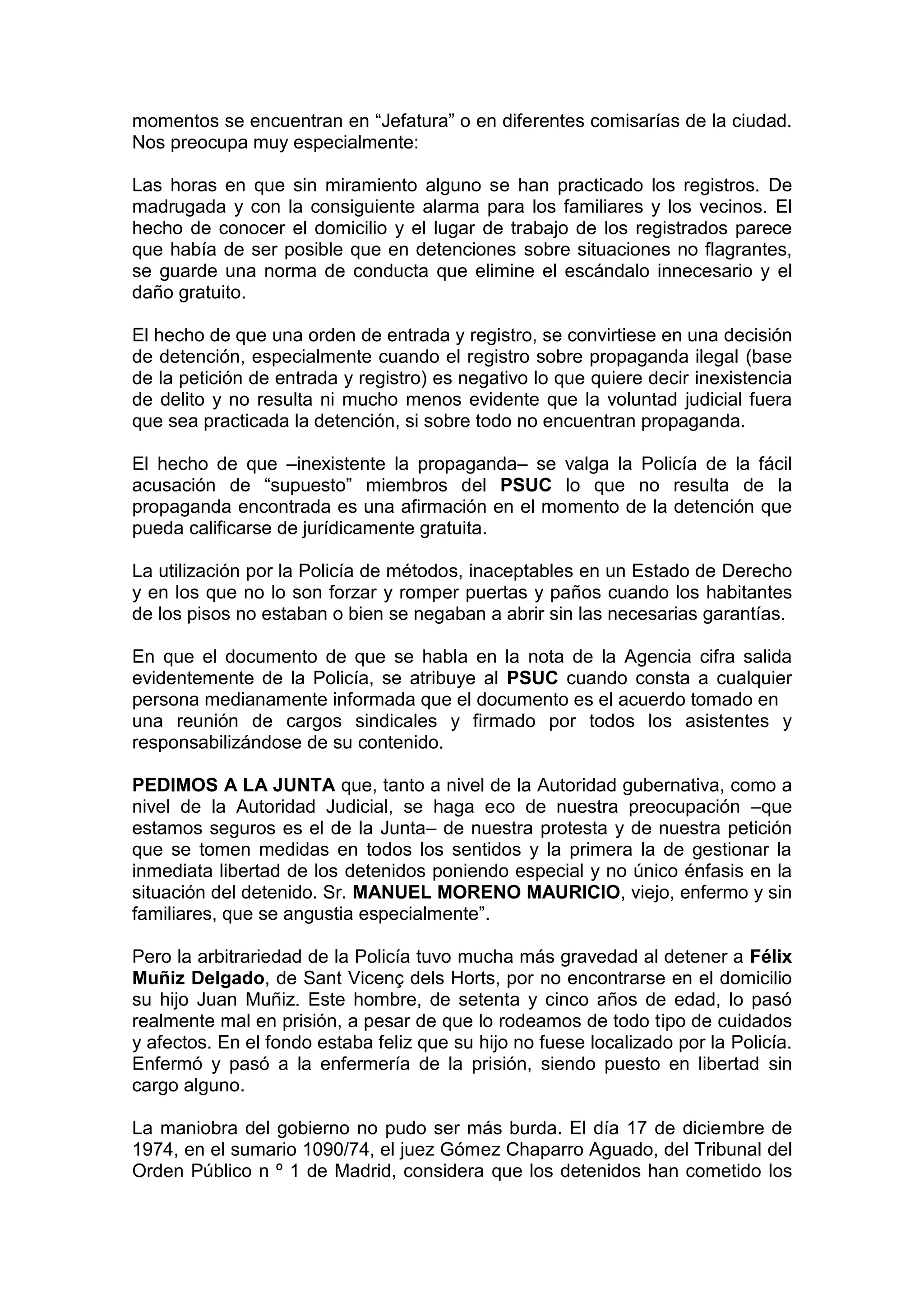 momentos se encuentran en “Jefatura” o en diferentes comisarías de la ciudad.
Nos preocupa muy especialmente:
Las horas en que sin miramiento alguno se han practicado los registros. De
madrugada y con la consiguiente alarma para los familiares y los vecinos. El
hecho de conocer el domicilio y el lugar de trabajo de los registrados parece
que había de ser posible que en detenciones sobre situaciones no flagrantes,
se guarde una norma de conducta que elimine el escándalo innecesario y el
daño gratuito.
El hecho de que una orden de entrada y registro, se convirtiese en una decisión
de detención, especialmente cuando el registro sobre propaganda ilegal (base
de la petición de entrada y registro) es negativo lo que quiere decir inexistencia
de delito y no resulta ni mucho menos evidente que la voluntad judicial fuera
que sea practicada la detención, si sobre todo no encuentran propaganda.
El hecho de que –inexistente la propaganda– se valga la Policía de la fácil
acusación de “supuesto” miembros del PSUC lo que no resulta de la
propaganda encontrada es una afirmación en el momento de la detención que
pueda calificarse de jurídicamente gratuita.
La utilización por la Policía de métodos, inaceptables en un Estado de Derecho
y en los que no lo son forzar y romper puertas y paños cuando los habitantes
de los pisos no estaban o bien se negaban a abrir sin las necesarias garantías.
En que el documento de que se habla en la nota de la Agencia cifra salida
evidentemente de la Policía, se atribuye al PSUC cuando consta a cualquier
persona medianamente informada que el documento es el acuerdo tomado en
una reunión de cargos sindicales y firmado por todos los asistentes y
responsabilizándose de su contenido.
PEDIMOS A LA JUNTA que, tanto a nivel de la Autoridad gubernativa, como a
nivel de la Autoridad Judicial, se haga eco de nuestra preocupación –que
estamos seguros es el de la Junta– de nuestra protesta y de nuestra petición
que se tomen medidas en todos los sentidos y la primera la de gestionar la
inmediata libertad de los detenidos poniendo especial y no único énfasis en la
situación del detenido. Sr. MANUEL MORENO MAURICIO, viejo, enfermo y sin
familiares, que se angustia especialmente”.
Pero la arbitrariedad de la Policía tuvo mucha más gravedad al detener a Félix
Muñiz Delgado, de Sant Vicenç dels Horts, por no encontrarse en el domicilio
su hijo Juan Muñiz. Este hombre, de setenta y cinco años de edad, lo pasó
realmente mal en prisión, a pesar de que lo rodeamos de todo tipo de cuidados
y afectos. En el fondo estaba feliz que su hijo no fuese localizado por la Policía.
Enfermó y pasó a la enfermería de la prisión, siendo puesto en libertad sin
cargo alguno.
La maniobra del gobierno no pudo ser más burda. El día 17 de diciembre de
1974, en el sumario 1090/74, el juez Gómez Chaparro Aguado, del Tribunal del
Orden Público n º 1 de Madrid, considera que los detenidos han cometido los
 