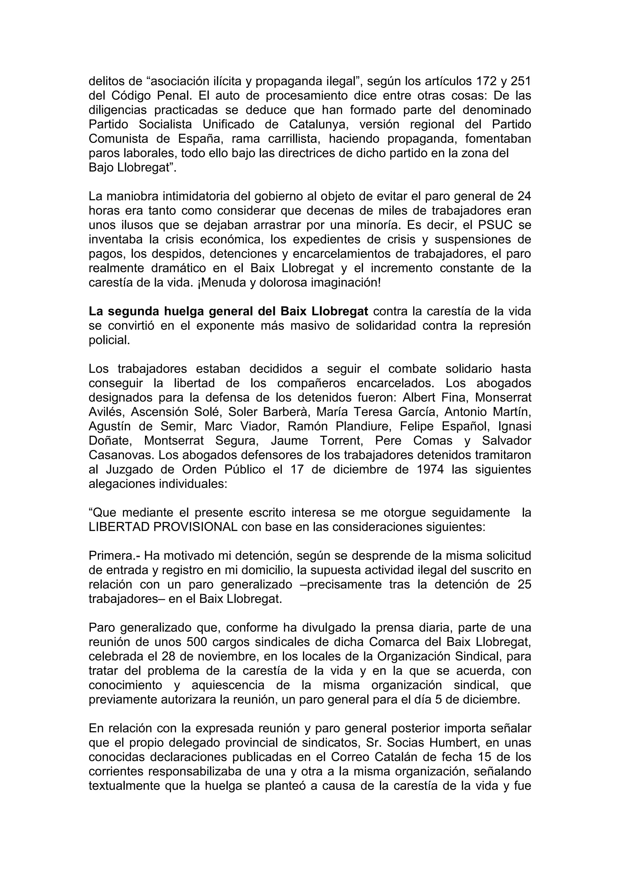 delitos de “asociación ilícita y propaganda ilegal”, según los artículos 172 y 251
del Código Penal. El auto de procesamiento dice entre otras cosas: De las
diligencias practicadas se deduce que han formado parte del denominado
Partido Socialista Unificado de Catalunya, versión regional del Partido
Comunista de España, rama carrillista, haciendo propaganda, fomentaban
paros laborales, todo ello bajo las directrices de dicho partido en la zona del
Bajo Llobregat”.
La maniobra intimidatoria del gobierno al objeto de evitar el paro general de 24
horas era tanto como considerar que decenas de miles de trabajadores eran
unos ilusos que se dejaban arrastrar por una minoría. Es decir, el PSUC se
inventaba la crisis económica, los expedientes de crisis y suspensiones de
pagos, los despidos, detenciones y encarcelamientos de trabajadores, el paro
realmente dramático en el Baix Llobregat y el incremento constante de la
carestía de la vida. ¡Menuda y dolorosa imaginación!
La segunda huelga general del Baix Llobregat contra la carestía de la vida
se convirtió en el exponente más masivo de solidaridad contra la represión
policial.
Los trabajadores estaban decididos a seguir el combate solidario hasta
conseguir la libertad de los compañeros encarcelados. Los abogados
designados para la defensa de los detenidos fueron: Albert Fina, Monserrat
Avilés, Ascensión Solé, Soler Barberà, María Teresa García, Antonio Martín,
Agustín de Semir, Marc Viador, Ramón Plandiure, Felipe Español, Ignasi
Doñate, Montserrat Segura, Jaume Torrent, Pere Comas y Salvador
Casanovas. Los abogados defensores de los trabajadores detenidos tramitaron
al Juzgado de Orden Público el 17 de diciembre de 1974 las siguientes
alegaciones individuales:
“Que mediante el presente escrito interesa se me otorgue seguidamente la
LIBERTAD PROVISIONAL con base en las consideraciones siguientes:
Primera.- Ha motivado mi detención, según se desprende de la misma solicitud
de entrada y registro en mi domicilio, la supuesta actividad ilegal del suscrito en
relación con un paro generalizado –precisamente tras la detención de 25
trabajadores– en el Baix Llobregat.
Paro generalizado que, conforme ha divulgado la prensa diaria, parte de una
reunión de unos 500 cargos sindicales de dicha Comarca del Baix Llobregat,
celebrada el 28 de noviembre, en los locales de la Organización Sindical, para
tratar del problema de la carestía de la vida y en la que se acuerda, con
conocimiento y aquiescencia de la misma organización sindical, que
previamente autorizara la reunión, un paro general para el día 5 de diciembre.
En relación con la expresada reunión y paro general posterior importa señalar
que el propio delegado provincial de sindicatos, Sr. Socias Humbert, en unas
conocidas declaraciones publicadas en el Correo Catalán de fecha 15 de los
corrientes responsabilizaba de una y otra a la misma organización, señalando
textualmente que la huelga se planteó a causa de la carestía de la vida y fue
 