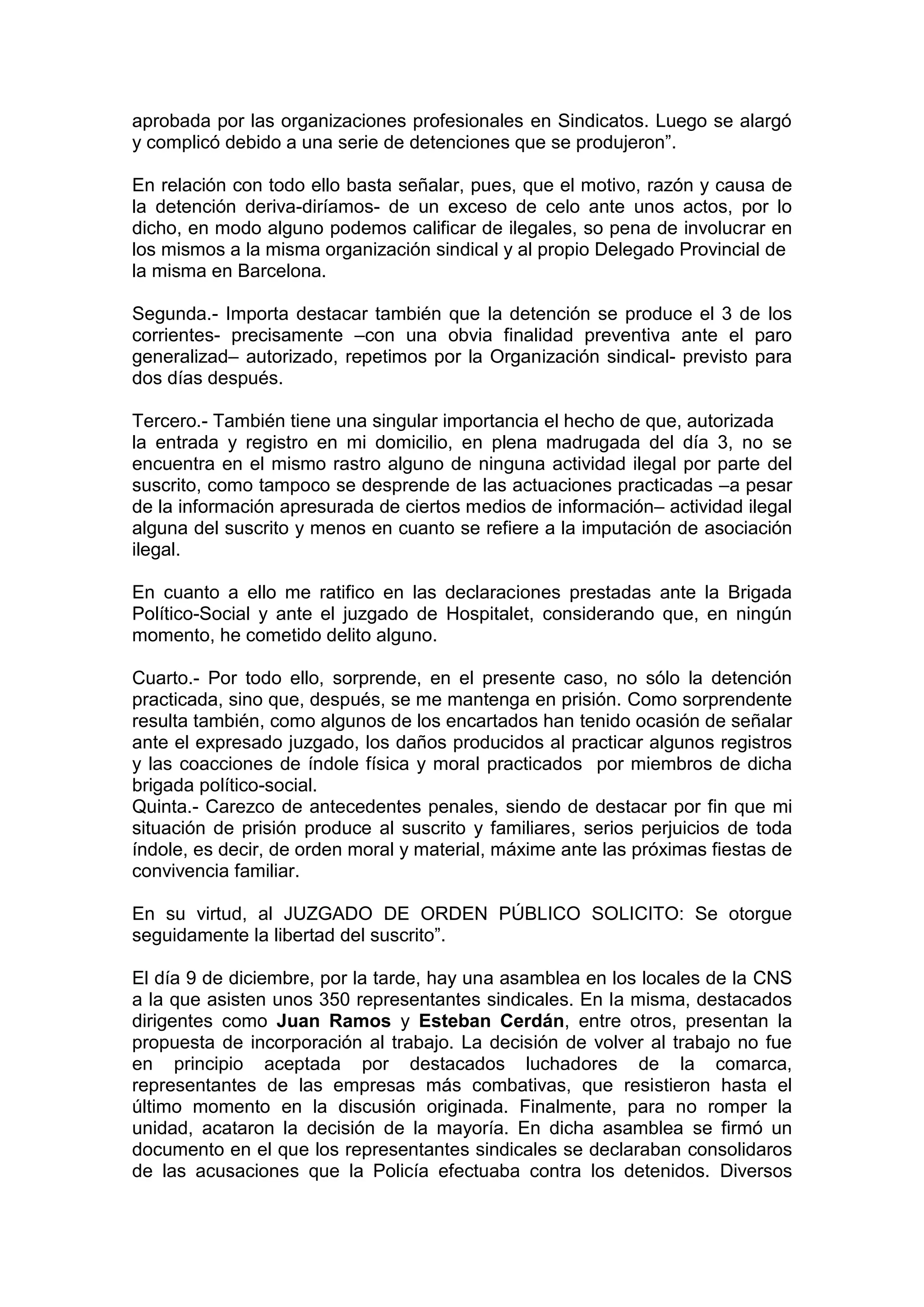 aprobada por las organizaciones profesionales en Sindicatos. Luego se alargó
y complicó debido a una serie de detenciones que se produjeron”.
En relación con todo ello basta señalar, pues, que el motivo, razón y causa de
la detención deriva-diríamos- de un exceso de celo ante unos actos, por lo
dicho, en modo alguno podemos calificar de ilegales, so pena de involucrar en
los mismos a la misma organización sindical y al propio Delegado Provincial de
la misma en Barcelona.
Segunda.- Importa destacar también que la detención se produce el 3 de los
corrientes- precisamente –con una obvia finalidad preventiva ante el paro
generalizad– autorizado, repetimos por la Organización sindical- previsto para
dos días después.
Tercero.- También tiene una singular importancia el hecho de que, autorizada
la entrada y registro en mi domicilio, en plena madrugada del día 3, no se
encuentra en el mismo rastro alguno de ninguna actividad ilegal por parte del
suscrito, como tampoco se desprende de las actuaciones practicadas –a pesar
de la información apresurada de ciertos medios de información– actividad ilegal
alguna del suscrito y menos en cuanto se refiere a la imputación de asociación
ilegal.
En cuanto a ello me ratifico en las declaraciones prestadas ante la Brigada
Político-Social y ante el juzgado de Hospitalet, considerando que, en ningún
momento, he cometido delito alguno.
Cuarto.- Por todo ello, sorprende, en el presente caso, no sólo la detención
practicada, sino que, después, se me mantenga en prisión. Como sorprendente
resulta también, como algunos de los encartados han tenido ocasión de señalar
ante el expresado juzgado, los daños producidos al practicar algunos registros
y las coacciones de índole física y moral practicados por miembros de dicha
brigada político-social.
Quinta.- Carezco de antecedentes penales, siendo de destacar por fin que mi
situación de prisión produce al suscrito y familiares, serios perjuicios de toda
índole, es decir, de orden moral y material, máxime ante las próximas fiestas de
convivencia familiar.
En su virtud, al JUZGADO DE ORDEN PÚBLICO SOLICITO: Se otorgue
seguidamente la libertad del suscrito”.
El día 9 de diciembre, por la tarde, hay una asamblea en los locales de la CNS
a la que asisten unos 350 representantes sindicales. En la misma, destacados
dirigentes como Juan Ramos y Esteban Cerdán, entre otros, presentan la
propuesta de incorporación al trabajo. La decisión de volver al trabajo no fue
en principio aceptada por destacados luchadores de la comarca,
representantes de las empresas más combativas, que resistieron hasta el
último momento en la discusión originada. Finalmente, para no romper la
unidad, acataron la decisión de la mayoría. En dicha asamblea se firmó un
documento en el que los representantes sindicales se declaraban consolidaros
de las acusaciones que la Policía efectuaba contra los detenidos. Diversos
 