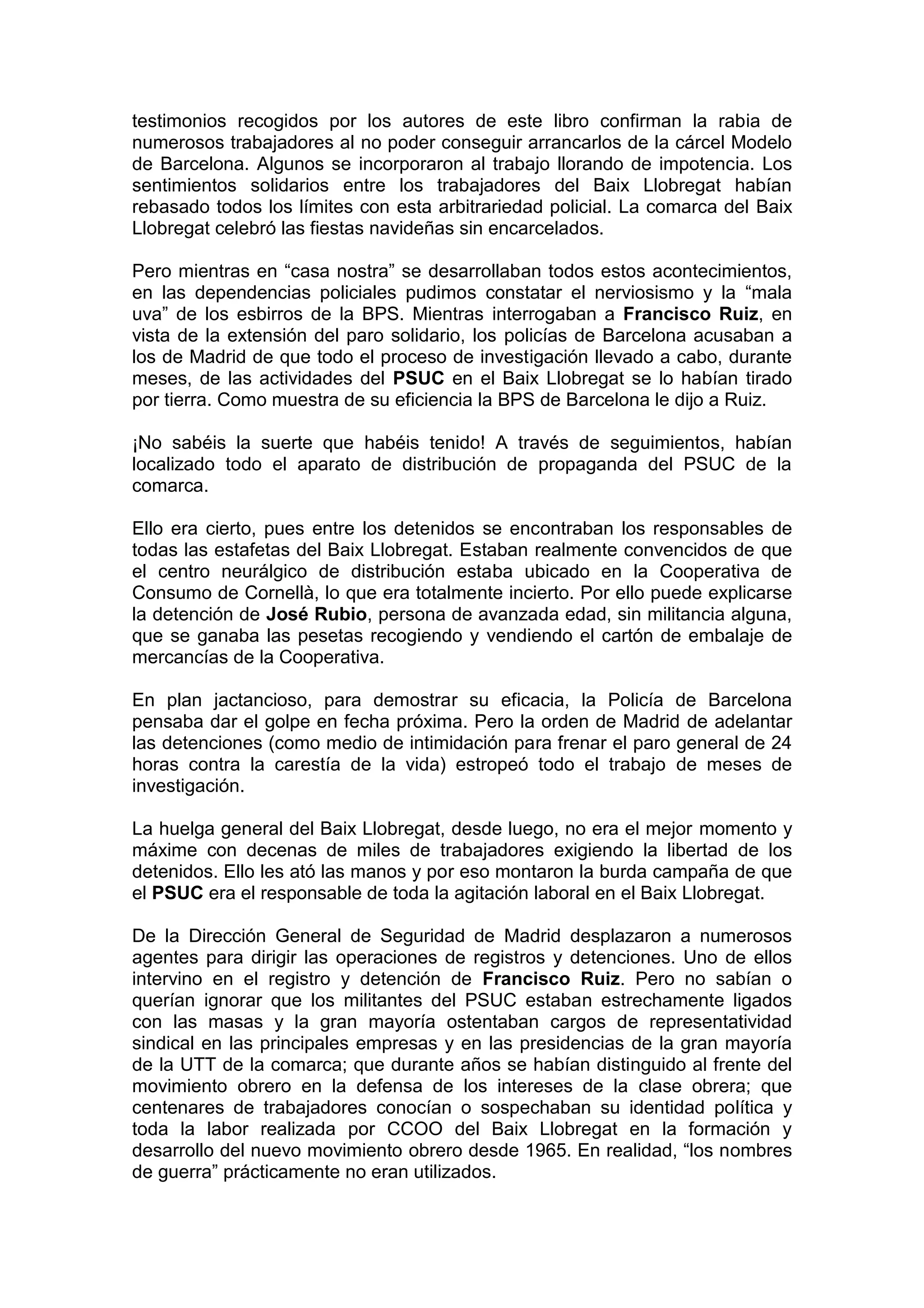 testimonios recogidos por los autores de este libro confirman la rabia de
numerosos trabajadores al no poder conseguir arrancarlos de la cárcel Modelo
de Barcelona. Algunos se incorporaron al trabajo llorando de impotencia. Los
sentimientos solidarios entre los trabajadores del Baix Llobregat habían
rebasado todos los límites con esta arbitrariedad policial. La comarca del Baix
Llobregat celebró las fiestas navideñas sin encarcelados.
Pero mientras en “casa nostra” se desarrollaban todos estos acontecimientos,
en las dependencias policiales pudimos constatar el nerviosismo y la “mala
uva” de los esbirros de la BPS. Mientras interrogaban a Francisco Ruiz, en
vista de la extensión del paro solidario, los policías de Barcelona acusaban a
los de Madrid de que todo el proceso de investigación llevado a cabo, durante
meses, de las actividades del PSUC en el Baix Llobregat se lo habían tirado
por tierra. Como muestra de su eficiencia la BPS de Barcelona le dijo a Ruiz.
¡No sabéis la suerte que habéis tenido! A través de seguimientos, habían
localizado todo el aparato de distribución de propaganda del PSUC de la
comarca.
Ello era cierto, pues entre los detenidos se encontraban los responsables de
todas las estafetas del Baix Llobregat. Estaban realmente convencidos de que
el centro neurálgico de distribución estaba ubicado en la Cooperativa de
Consumo de Cornellà, lo que era totalmente incierto. Por ello puede explicarse
la detención de José Rubio, persona de avanzada edad, sin militancia alguna,
que se ganaba las pesetas recogiendo y vendiendo el cartón de embalaje de
mercancías de la Cooperativa.
En plan jactancioso, para demostrar su eficacia, la Policía de Barcelona
pensaba dar el golpe en fecha próxima. Pero la orden de Madrid de adelantar
las detenciones (como medio de intimidación para frenar el paro general de 24
horas contra la carestía de la vida) estropeó todo el trabajo de meses de
investigación.
La huelga general del Baix Llobregat, desde luego, no era el mejor momento y
máxime con decenas de miles de trabajadores exigiendo la libertad de los
detenidos. Ello les ató las manos y por eso montaron la burda campaña de que
el PSUC era el responsable de toda la agitación laboral en el Baix Llobregat.
De la Dirección General de Seguridad de Madrid desplazaron a numerosos
agentes para dirigir las operaciones de registros y detenciones. Uno de ellos
intervino en el registro y detención de Francisco Ruiz. Pero no sabían o
querían ignorar que los militantes del PSUC estaban estrechamente ligados
con las masas y la gran mayoría ostentaban cargos de representatividad
sindical en las principales empresas y en las presidencias de la gran mayoría
de la UTT de la comarca; que durante años se habían distinguido al frente del
movimiento obrero en la defensa de los intereses de la clase obrera; que
centenares de trabajadores conocían o sospechaban su identidad política y
toda la labor realizada por CCOO del Baix Llobregat en la formación y
desarrollo del nuevo movimiento obrero desde 1965. En realidad, “los nombres
de guerra” prácticamente no eran utilizados.
 