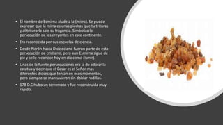 • El nombre de Esmirna alude a la (mirra). Se puede
expresar que la mirra es unas piedras que tu trituras
y al triturarla sale su fragancia. Simboliza la
persecución de los creyentes en este continente.
• Era reconocida por sus escuelas de ciencia.
• Desde Nerón hasta Diocleciano fueron parte de esta
persecución de cristiano, pero aun Esmirna sigue de
pie y se le reconoce hoy en día como (Ismir).
• Unas de la fuerte persecuciones era la de adorar la
estatua y decir que el Cesar es el Señor mas
diferentes dioses que tenían en esos momentos,
pero siempre se mantuvieron sin doblar rodillas.
• 178 D.C hubo un terremoto y fue reconstruida muy
rápido.
 