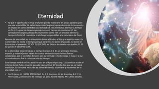 Eternidad
• Ya que el significado es muy profundo puedo elaborarlo en pocas palabras para
que sea entendible; La palabra eternidad sugiere trascendencia de lo temporal y
se emplea en varios sentidos: durabilidad (cf. «las montañas eternas»); tiempo
sin fin (cf. «gozar de la recompensa eterna»); tiempo sin comienzo (cf. las
concepciones especulativas de un universo como «en un proceso eterno»);
tiempo infinito (cf. cuando se le atribuye temporalidad a la naturaleza de Dios).
Resume de eternidad: es la dimensión donde el Padre, el hijo y el espíritu viven. En
la eternidad no existe el tiempo porque para Dios no existe el pasado, no existe el
futuro sino el presente: YO SOY EL QUE SOY, así Dios se les revelo a su pueblo, EL ES
EL QUE ES Y SIEMPRE SERA.
En la eternidad Dios introdujo el tiempo Genesis 1:1 En un principio (tiempo,
espacio, y materia) estos hacen los cuatro elementos que vivimos fueron
colaboradas por el científico Einstein con su formula E=mc2 energía + masa + la luz
al cuadrado esto fue la colaboración del tiempo.
Este tiempo tendrá un fin y este fin esta en el Apocalipsis cap. 21cuando se acabe el
milenio donde habrá muerte, pecado hasta el Cap. 22 donde dice que ya no habrá
maldición. En la nueva Jerusalén es donde el tiempo se detiene y estaremos en la
eternidad con el.
• Carl F.Henry, H. (2006). ETERNIDAD. En E. F. Harrison, G. W. Bromiley, & C. F. H.
Henry (Eds.), Diccionario de Teología (p. 235). Grand Rapids, MI: Libros Desafío.
 