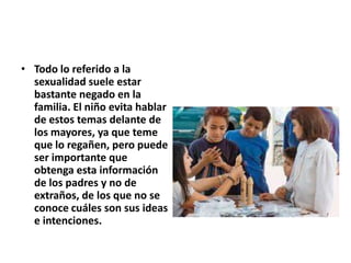 • Todo lo referido a la
sexualidad suele estar
bastante negado en la
familia. El niño evita hablar
de estos temas delante de
los mayores, ya que teme
que lo regañen, pero puede
ser importante que
obtenga esta información
de los padres y no de
extraños, de los que no se
conoce cuáles son sus ideas
e intenciones.
 