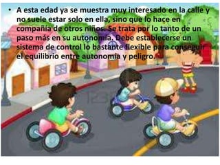 • A esta edad ya se muestra muy interesado en la calle y
no suele estar solo en ella, sino que lo hace en
compañía de otros niños. Se trata por lo tanto de un
paso más en su autonomía. Debe establecerse un
sistema de control lo bastante flexible para conseguir
el equilibrio entre autonomía y peligro.
 