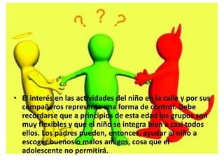 • El interés en las actividades del niño en la calle y por sus
compañeros representa una forma de control. Debe
recordarse que a principios de esta edad los grupos son
muy flexibles y que el niño se integra bien a casi todos
ellos. Los padres pueden, entonces, ayudar al niño a
escoger buenos o malos amigos, cosa que el
adolescente no permitirá.
 