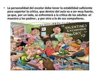 • La personalidad del escolar debe tener la estabilidad suficiente
para soportar la crítica, que dentro del aula va a ser muy fuerte,
ya que, por un lado, se enfrentará a la crítica de los adultos -el
maestro y los padres-, y por otro a la de sus compañeros.
 