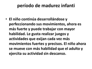 período de madurez infanti
• El niño continúa desarrollándose y
perfeccionando sus movimientos, ahora es
más fuerte y puede trabajar con mayor
habilidad. Le gusta realizar juegos y
actividades que exijan cada vez más
movimientos fuertes y precisos. El niño ahora
se mueve con más habilidad que el adulto y
ejercita su actividad sin descanso.
 