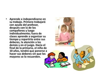 • Aprende a independizarse en
su trabajo. Primero trabajará
con ayuda del profesor,
después con la de los
compañeros y luego
individualmente; fuera de
clases aprende a organizar su
tiempo y repartirlo entre sus
deberes, la atención a los
demás y en el juego. Hacia el
final de la primaria, el niño de
10 años, tendrá que ponerse a
hacer sus deberes sin que los
mayores se lo recuerden.
 