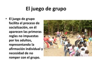 El juego de grupo
• El juego de grupo
facilita el proceso de
socialización, en él
aparecen las primeras
reglas no impuestas
por los adultos,
representando la
afirmación individual y
necesidad de no
romper con el grupo.
 