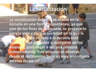 La socialización
• La socialización del niño se realiza en la
escuela en una forma espontánea; ya que
uno de los fines de la escuela, es prepararlo
para la vida y para la sociedad en la que le
toca vivir. Este ingreso a la escuela está
asociado con aprender a desligarse de los
mayores, para llegar a ser una persona
independiente. Este proceso se observa
desde el nacimiento, pero es muy importante
en esta etapa.
 