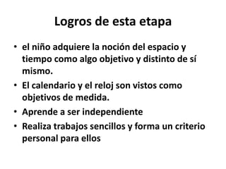 Logros de esta etapa
• el niño adquiere la noción del espacio y
tiempo como algo objetivo y distinto de sí
mismo.
• El calendario y el reloj son vistos como
objetivos de medida.
• Aprende a ser independiente
• Realiza trabajos sencillos y forma un criterio
personal para ellos
 
