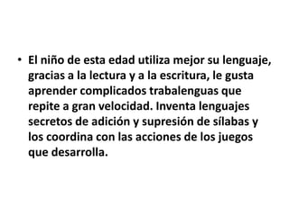 • El niño de esta edad utiliza mejor su lenguaje,
gracias a la lectura y a la escritura, le gusta
aprender complicados trabalenguas que
repite a gran velocidad. Inventa lenguajes
secretos de adición y supresión de sílabas y
los coordina con las acciones de los juegos
que desarrolla.
 