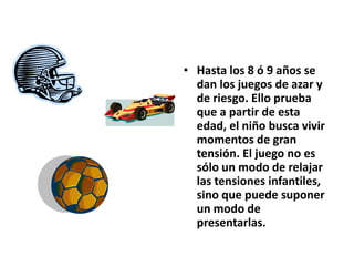 • Hasta los 8 ó 9 años se
dan los juegos de azar y
de riesgo. Ello prueba
que a partir de esta
edad, el niño busca vivir
momentos de gran
tensión. El juego no es
sólo un modo de relajar
las tensiones infantiles,
sino que puede suponer
un modo de
presentarlas.
 