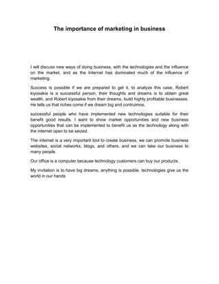 The importance of marketing in business
I will discuss new ways of doing business, with the technologies and the influence
on the market, and as the Internet has dominated much of the influence of
marketing.
Success is possible if we are prepared to get it, to analyze this case, Robert
kiyosakie is a successful person, their thoughts and dreams is to obtain great
wealth, and Robert kiyosakie from their dreams, build highly profitable businesses.
He tells us that riches come if we dream big and contruimos.
successful people who have implemented new technologies suitable for their
benefit good results. I want to show market opportunities and new business
opportunities that can be implemented to benefit us as the technology along with
the internet open to be seized.
The internet is a very important tool to create business, we can promote business
websites, social networks, blogs, and others. and we can take our business to
many people.
Our office is a computer because technology customers can buy our products.
My invitation is to have big dreams, anything is possible. technologies give us the
world in our hands
 