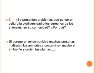 

3. ¿Se presentan problemas que ponen en
peligro la biodiversidad o los derechos de los
animales en su comunidad? ¿Por qué?



Sí porque en mi comunidad muchas personas
maltratan los animales y contaminan mucho el
ambiente y cortan las plantas…..

 