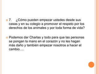 

7. ¿Cómo pueden empezar ustedes desde sus
casas y en su colegio a promover el respeto por los
derechos de los animales y por toda forma de vida?



Podemos dar Charlas y todo para que las personas
se pongan la mano en el corazón y no les hagan
más daño y también empezar nosotros a hacer el
cambio….

 