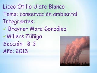 Liceo Otilio Ulate Blanco
Tema: conservación ambiental
Integrantes:
 Brayner Mora González
Millers Zúñiga
Sección: 8-3
Año: 2013
 